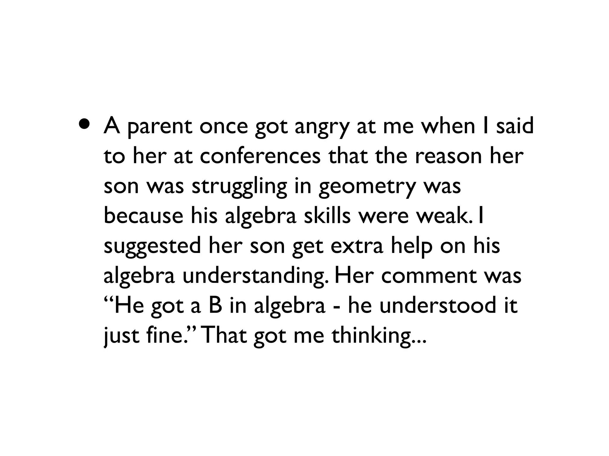 • A parent once got angry at me when I said
to her at conferences that the reason her
son was struggling in geometry was
because his algebra skills were weak. I
suggested her son get extra help on his
algebra understanding. Her comment was
“He got a B in algebra - he understood it
just fine.” That got me thinking...
 