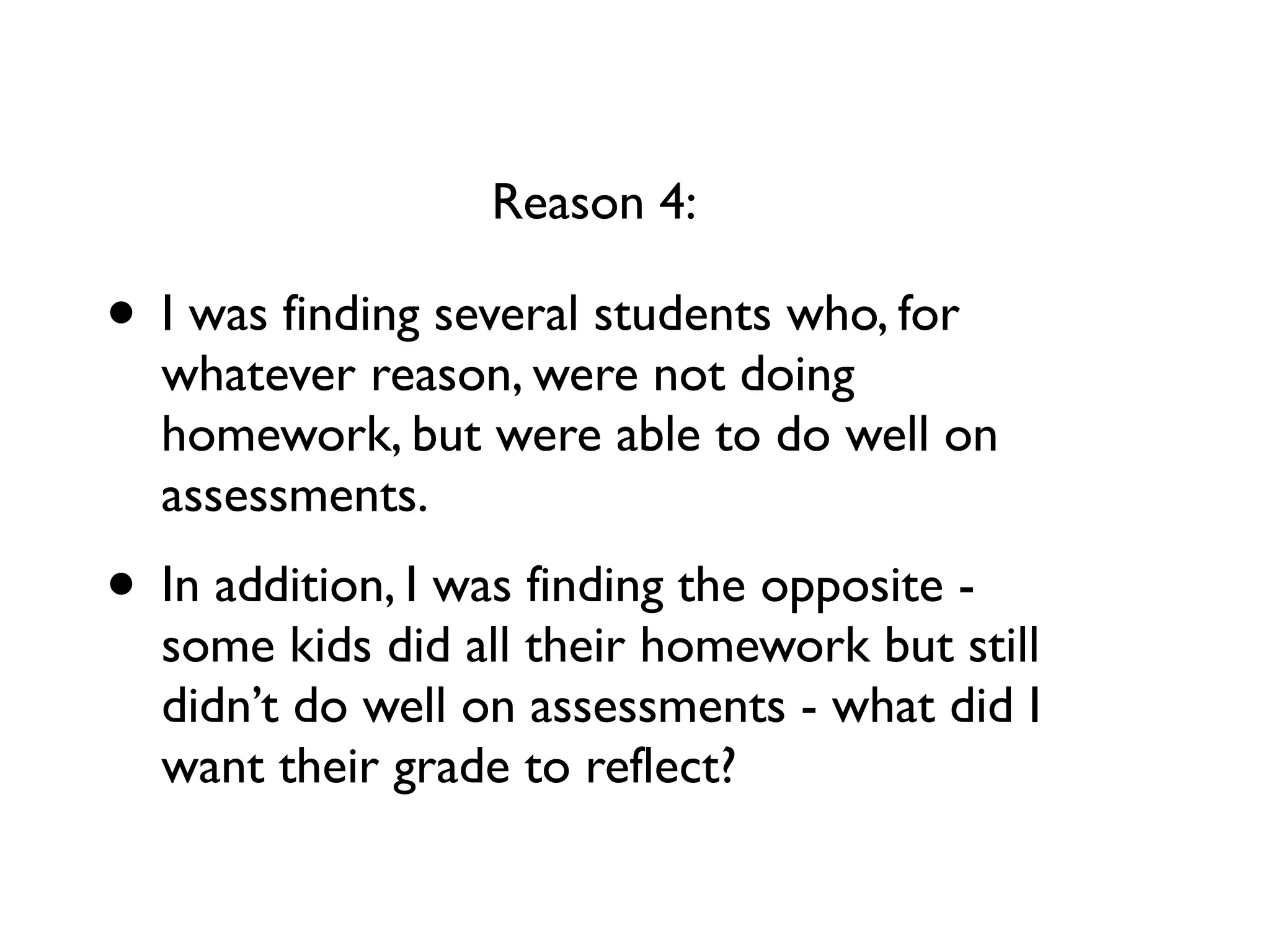 • I was finding several students who, for
whatever reason, were not doing
homework, but were able to do well on
assessments.
• In addition, I was finding the opposite -
some kids did all their homework but still
didn’t do well on assessments - what did I
want their grade to reflect?
Reason 4:
 