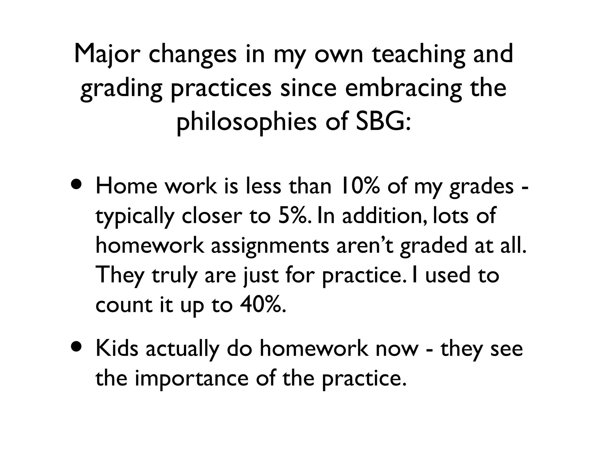 Major changes in my own teaching and
grading practices since embracing the
philosophies of SBG:
• Home work is less than 10% of my grades -
typically closer to 5%. In addition, lots of
homework assignments aren’t graded at all.
They truly are just for practice. I used to
count it up to 40%.
• Kids actually do homework now - they see
the importance of the practice.
 