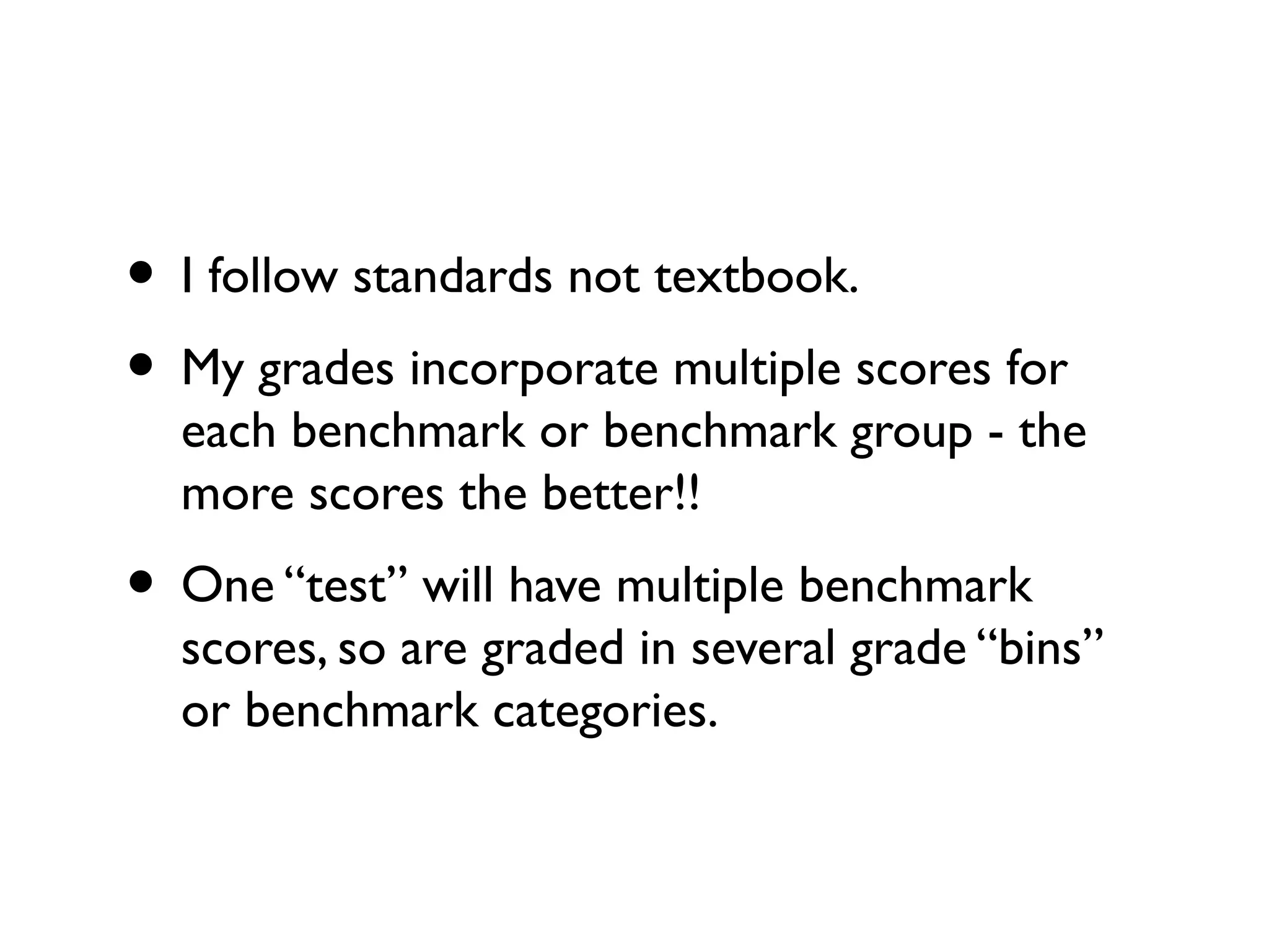 • I follow standards not textbook.
• My grades incorporate multiple scores for
each benchmark or benchmark group - the
more scores the better!!
• One “test” will have multiple benchmark
scores, so are graded in several grade “bins”
or benchmark categories.
 