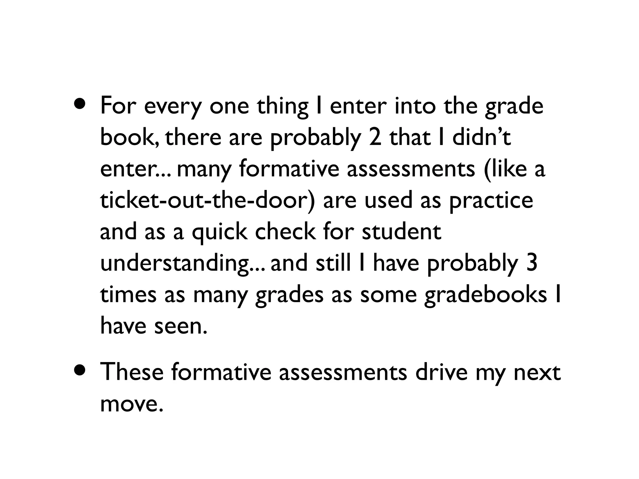 • For every one thing I enter into the grade
book, there are probably 2 that I didn’t
enter... many formative assessments (like a
ticket-out-the-door) are used as practice
and as a quick check for student
understanding... and still I have probably 3
times as many grades as some gradebooks I
have seen.
• These formative assessments drive my next
move.
 