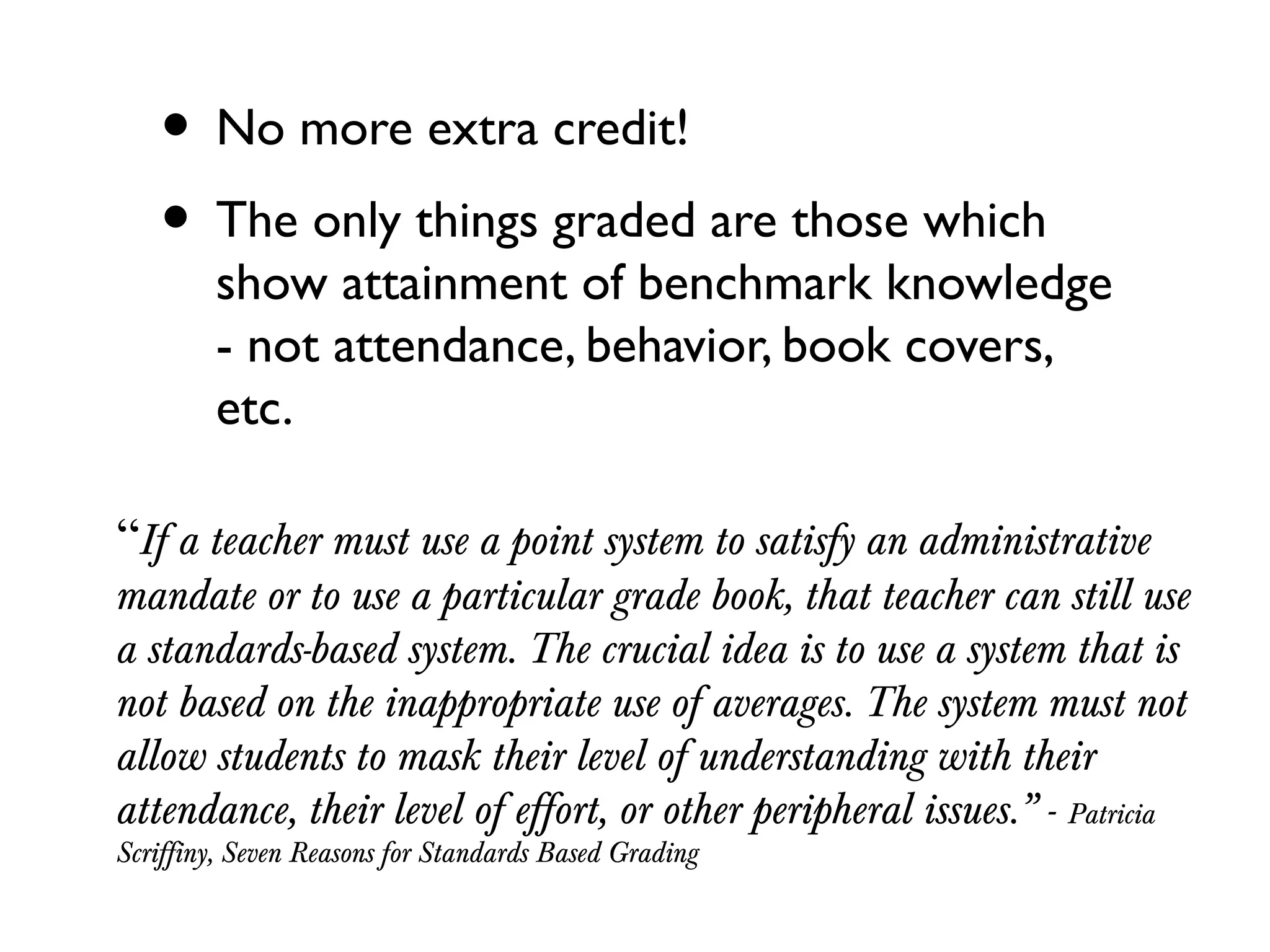 • No more extra credit!
• The only things graded are those which
show attainment of benchmark knowledge
- not attendance, behavior, book covers,
etc.
“If a teacher must use a point system to satisfy an administrative
mandate or to use a particular grade book, that teacher can still use
a standards-based system. The crucial idea is to use a system that is
not based on the inappropriate use of averages. The system must not
allow students to mask their level of understanding with their
attendance, their level of effort, or other peripheral issues.” - Patricia
Scriffiny, Seven Reasons for Standards Based Grading
 