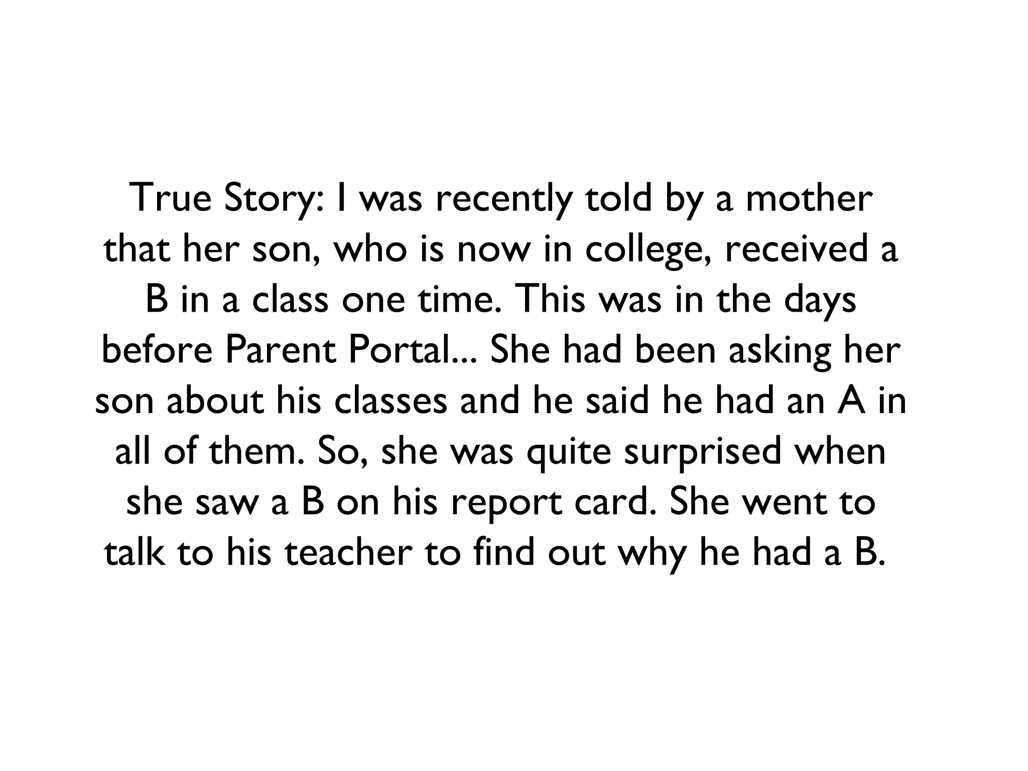 True Story: I was recently told by a mother
that her son, who is now in college, received a
B in a class one time. This was in the days
before Parent Portal... She had been asking her
son about his classes and he said he had an A in
all of them. So, she was quite surprised when
she saw a B on his report card. She went to
talk to his teacher to find out why he had a B.
 