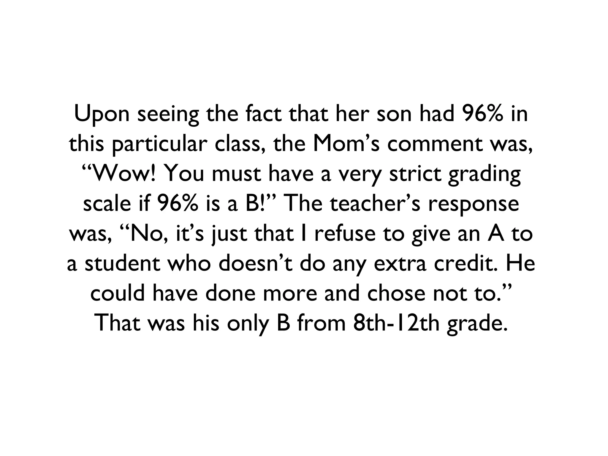Upon seeing the fact that her son had 96% in
this particular class, the Mom’s comment was,
“Wow! You must have a very strict grading
scale if 96% is a B!” The teacher’s response
was, “No, it’s just that I refuse to give an A to
a student who doesn’t do any extra credit. He
could have done more and chose not to.”
That was his only B from 8th-12th grade.
 