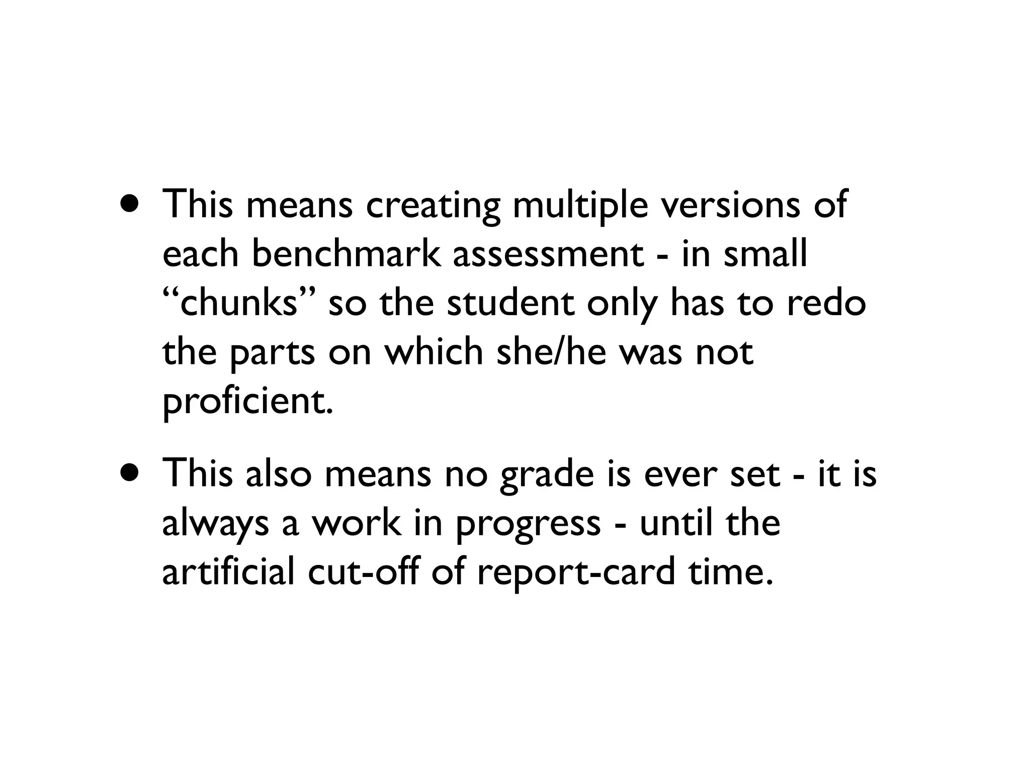 • This means creating multiple versions of
each benchmark assessment - in small
“chunks” so the student only has to redo
the parts on which she/he was not
proficient.
• This also means no grade is ever set - it is
always a work in progress - until the
artificial cut-off of report-card time.
 