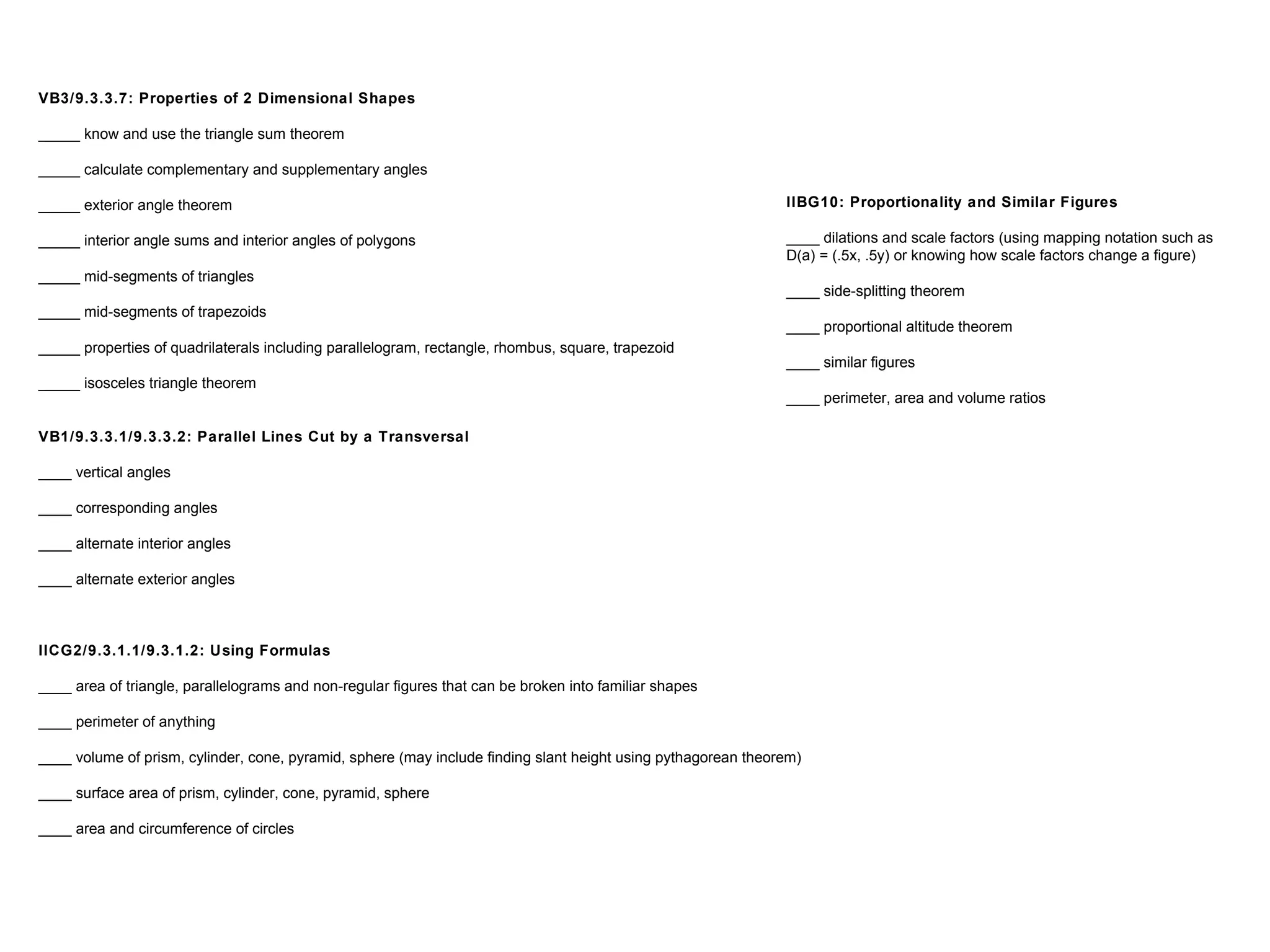 VB3/9.3.3.7: Properties of 2 Dimensional Shapes
_____ know and use the triangle sum theorem
_____ calculate complementary and supplementary angles
_____ exterior angle theorem
_____ interior angle sums and interior angles of polygons
_____ mid-segments of triangles
_____ mid-segments of trapezoids
_____ properties of quadrilaterals including parallelogram, rectangle, rhombus, square, trapezoid
_____ isosceles triangle theorem
VB1/9.3.3.1/9.3.3.2: Parallel Lines Cut by a Transversal
____ vertical angles
____ corresponding angles
____ alternate interior angles
____ alternate exterior angles
IICG2/9.3.1.1/9.3.1.2: Using Formulas
____ area of triangle, parallelograms and non-regular figures that can be broken into familiar shapes
____ perimeter of anything
____ volume of prism, cylinder, cone, pyramid, sphere (may include finding slant height using pythagorean theorem)
____ surface area of prism, cylinder, cone, pyramid, sphere
____ area and circumference of circles
IIBG10: Proportionality and Similar Figures
____ dilations and scale factors (using mapping notation such as
D(a) = (.5x, .5y) or knowing how scale factors change a figure)
____ side-splitting theorem
____ proportional altitude theorem
____ similar figures
____ perimeter, area and volume ratios
 