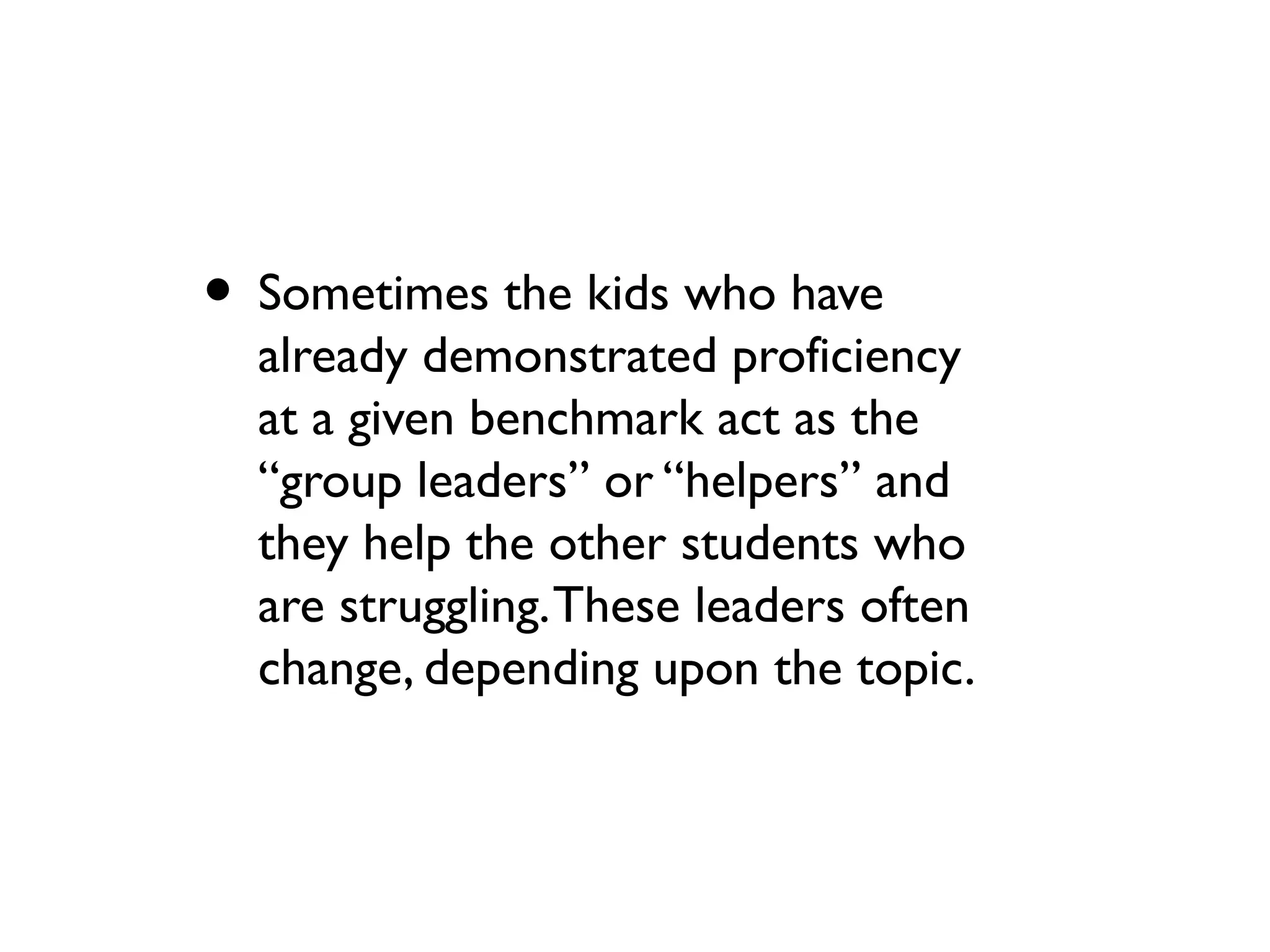 • Sometimes the kids who have
already demonstrated proficiency
at a given benchmark act as the
“group leaders” or “helpers” and
they help the other students who
are struggling.These leaders often
change, depending upon the topic.
 