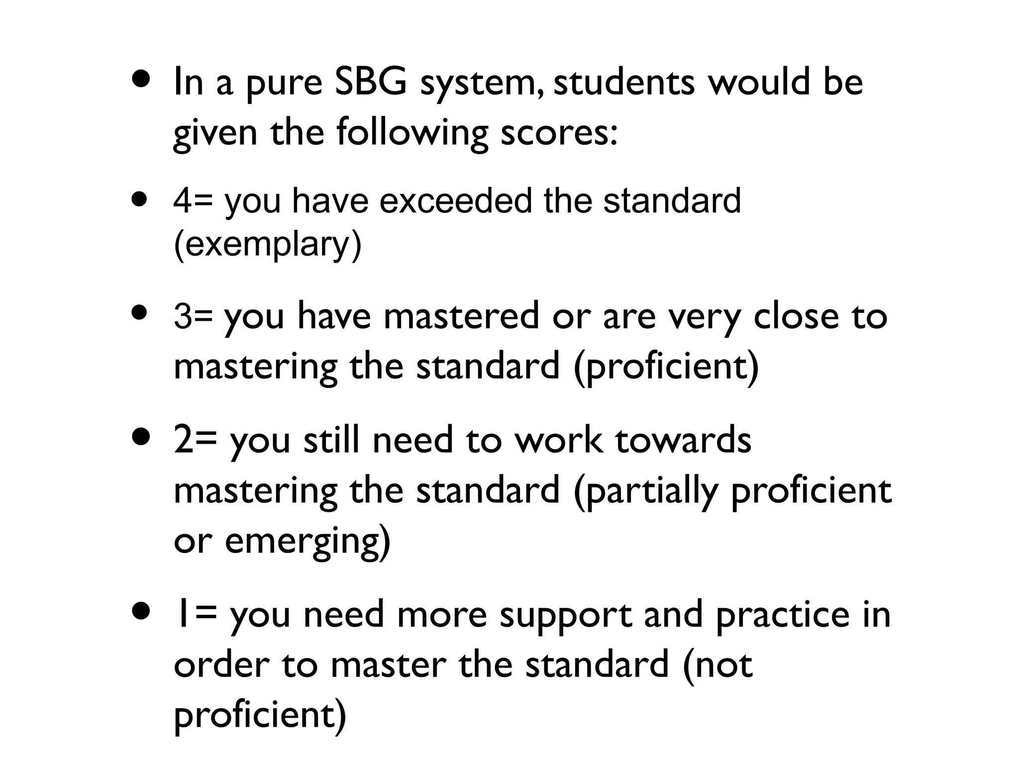 • In a pure SBG system, students would be
given the following scores:
• 4= you have exceeded the standard
(exemplary)
• 3= you have mastered or are very close to
mastering the standard (proficient)
• 2= you still need to work towards
mastering the standard (partially proficient
or emerging)
• 1= you need more support and practice in
order to master the standard (not
proficient)
 