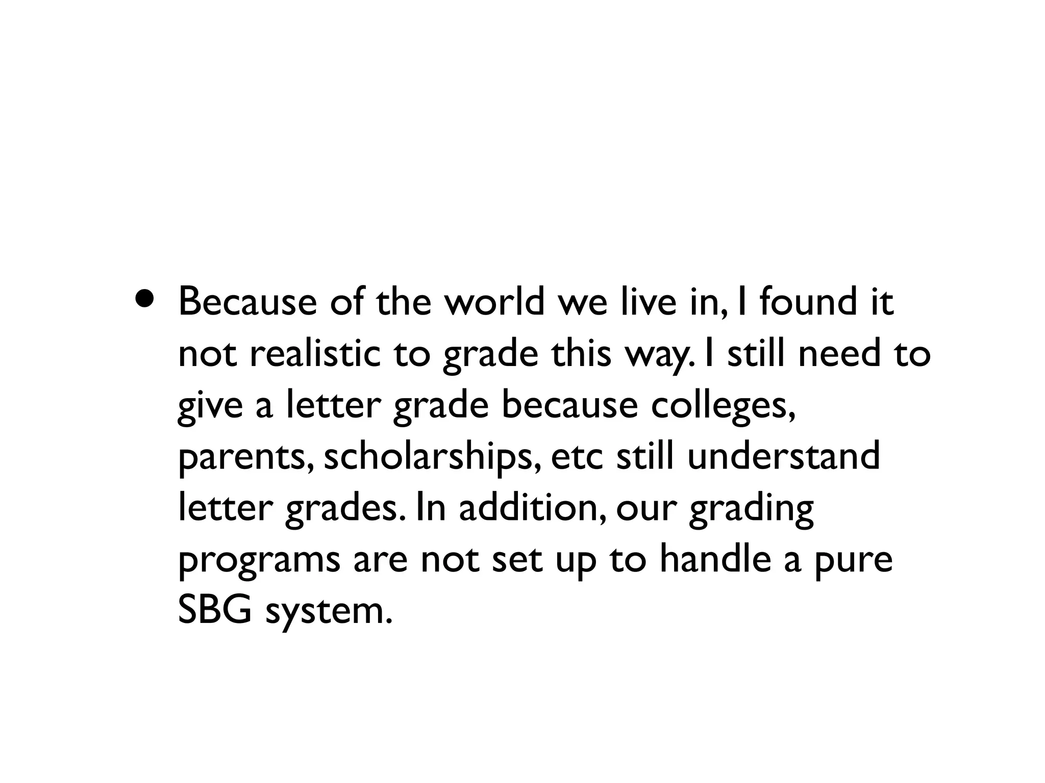 • Because of the world we live in, I found it
not realistic to grade this way. I still need to
give a letter grade because colleges,
parents, scholarships, etc still understand
letter grades. In addition, our grading
programs are not set up to handle a pure
SBG system.
 