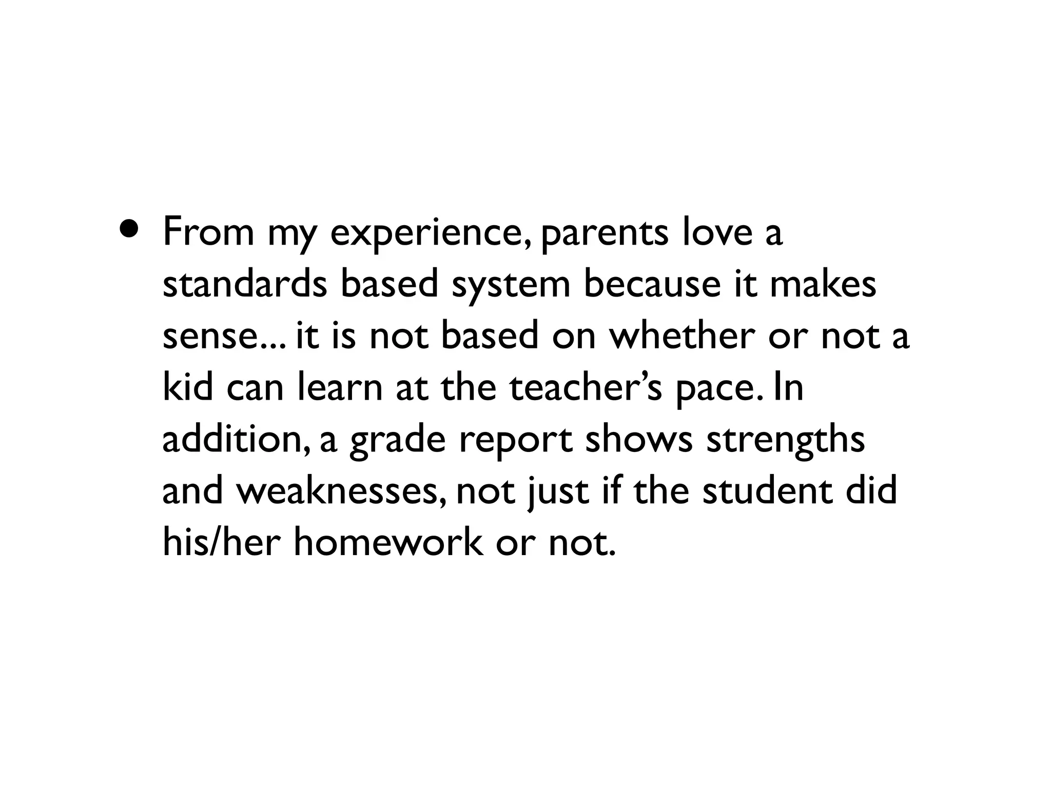 • From my experience, parents love a
standards based system because it makes
sense... it is not based on whether or not a
kid can learn at the teacher’s pace. In
addition, a grade report shows strengths
and weaknesses, not just if the student did
his/her homework or not.
 