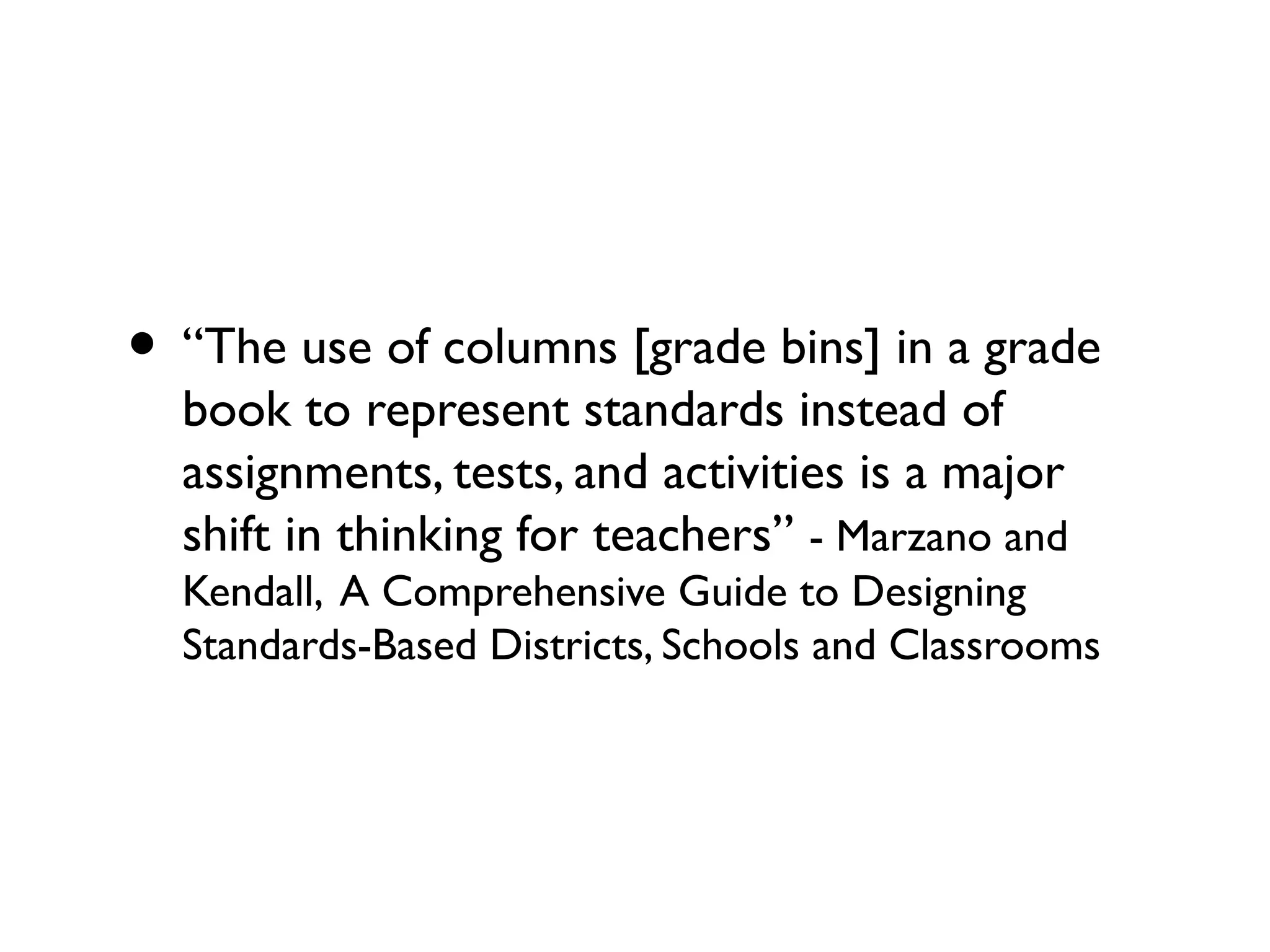 • “The use of columns [grade bins] in a grade
book to represent standards instead of
assignments, tests, and activities is a major
shift in thinking for teachers” - Marzano and
Kendall, A Comprehensive Guide to Designing
Standards-Based Districts, Schools and Classrooms
 
