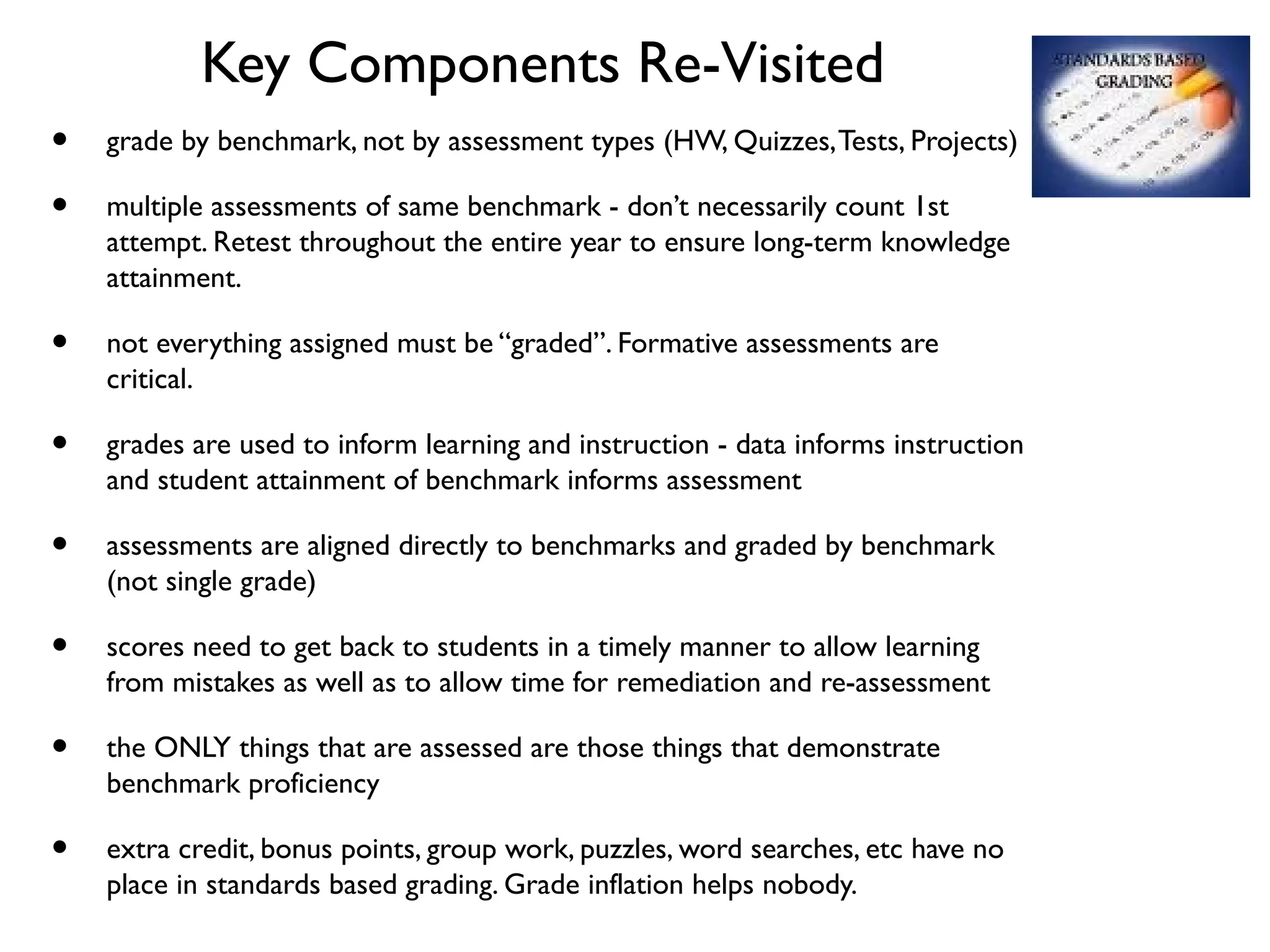 Key Components Re-Visited
• grade by benchmark, not by assessment types (HW, Quizzes,Tests, Projects)
• multiple assessments of same benchmark - don’t necessarily count 1st
attempt. Retest throughout the entire year to ensure long-term knowledge
attainment.
• not everything assigned must be “graded”. Formative assessments are
critical.
• grades are used to inform learning and instruction - data informs instruction
and student attainment of benchmark informs assessment
• assessments are aligned directly to benchmarks and graded by benchmark
(not single grade)
• scores need to get back to students in a timely manner to allow learning
from mistakes as well as to allow time for remediation and re-assessment
• the ONLY things that are assessed are those things that demonstrate
benchmark proficiency
• extra credit, bonus points, group work, puzzles, word searches, etc have no
place in standards based grading. Grade inflation helps nobody.
 