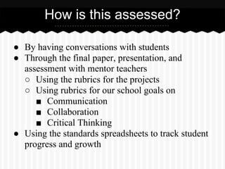 ● By having conversations with students
● Through the final paper, presentation, and
assessment with mentor teachers
○ Using the rubrics for the projects
○ Using rubrics for our school goals on
■ Communication
■ Collaboration
■ Critical Thinking
● Using the standards spreadsheets to track student
progress and growth
How is this assessed?
 