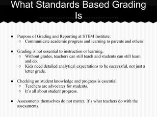 ● Purpose of Grading and Reporting at STEM Institute:
○ Communicate academic progress and learning to parents and others
● Grading is not essential to instruction or learning.
○ Without grades, teachers can still teach and students can still learn
and do.
○ Kids need detailed analytical expectations to be successful, not just a
letter grade.
● Checking on student knowledge and progress is essential
○ Teachers are advocates for students.
○ It’s all about student progress.
● Assessments themselves do not matter. It’s what teachers do with the
assessments.
What Standards Based Grading
Is
 