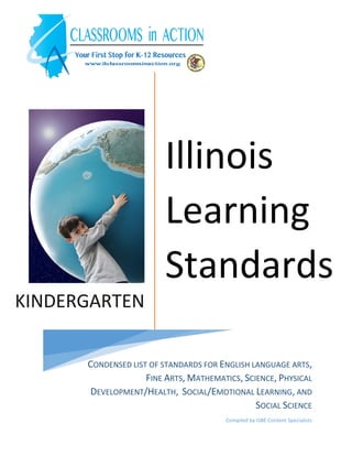 KINDERGARTEN
Illinois
Learning
Standards
CONDENSED LIST OF STANDARDS FOR ENGLISH LANGUAGE ARTS,
FINE ARTS, MATHEMATICS, SCIENCE, PHYSICAL
DEVELOPMENT/HEALTH, SOCIAL/EMOTIONAL LEARNING, AND
SOCIAL SCIENCE
Compiled by ISBE Content Specialists
 
