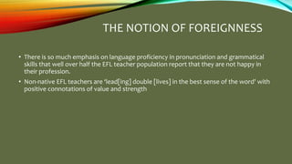 THE NOTION OF FOREIGNNESS
• There is so much emphasis on language proficiency in pronunciation and grammatical
skills that well over half the EFL teacher population report that they are not happy in
their profession.
• Non-native EFL teachers are ‘lead[ing] double [lives] in the best sense of the word' with
positive connotations of value and strength
 