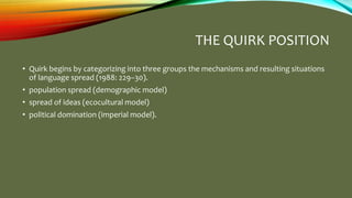 THE QUIRK POSITION
• Quirk begins by categorizing into three groups the mechanisms and resulting situations
of language spread (1988: 229–30).
• population spread (demographic model)
• spread of ideas (ecocultural model)
• political domination (imperial model).
 