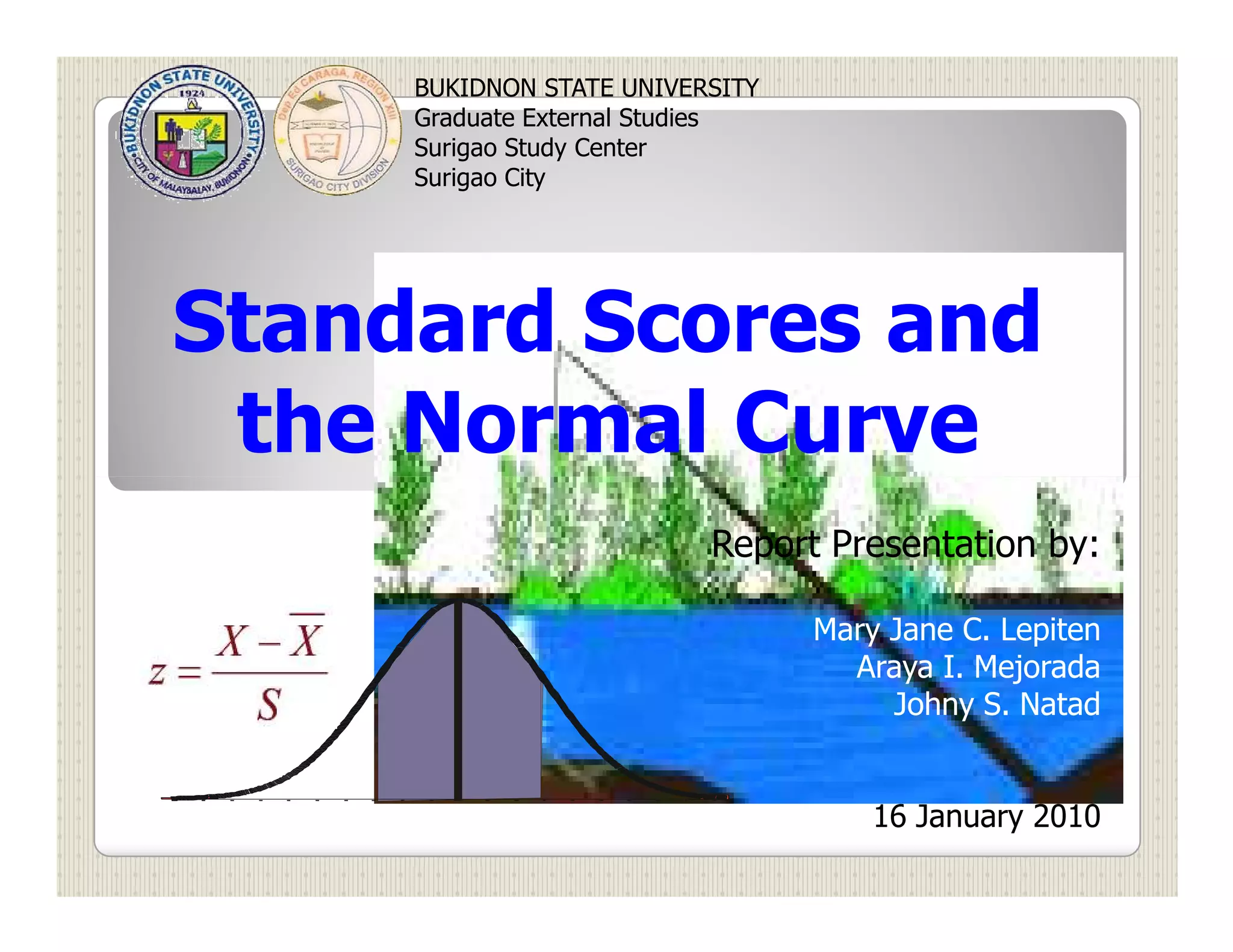 BUKIDNON STATE UNIVERSITY
     Graduate External Studies
     Surigao Study Center
     Surigao City




Standard Scores and
 the Normal Curve
                          Report Presentation by:

                                 Mary Jane C. Lepiten
                                   Araya I. Mejorada
                                      Johny S. Natad


                                     16 January 2010
 
