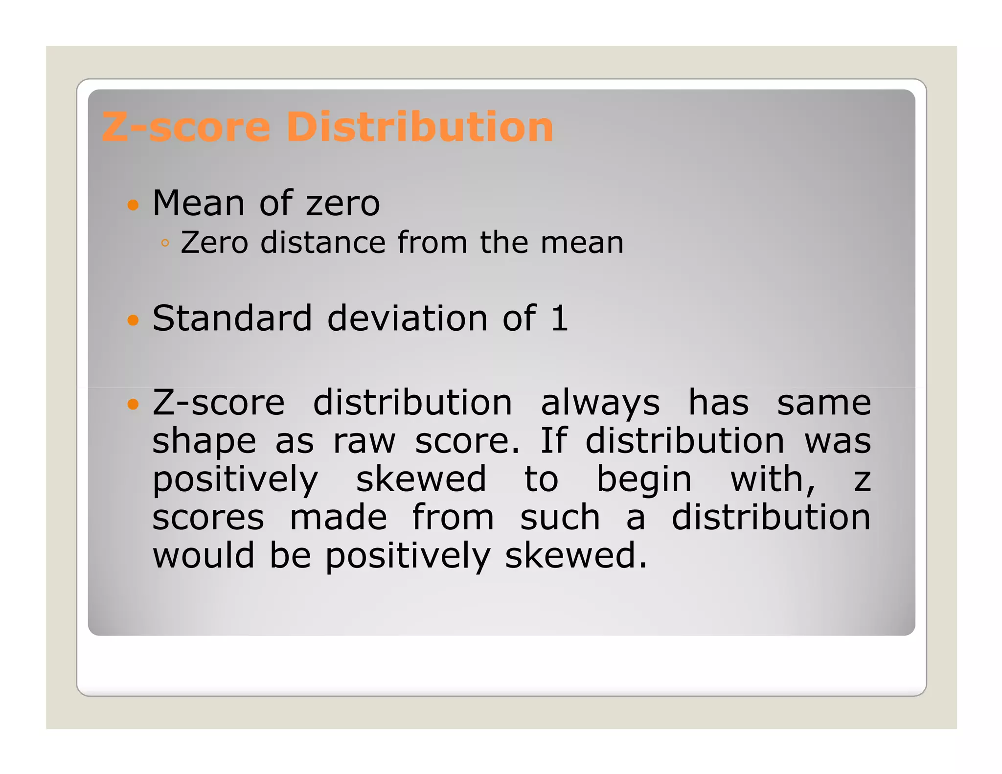 Z-score Distribution
  Mean of zero
  ◦ Zero distance from the mean

  Standard deviation of 1

  Z-score distribution always has same
  shape as raw score. If distribution was
  positively skewed to begin with, z
  scores made from such a distribution
  would be positively skewed.
 