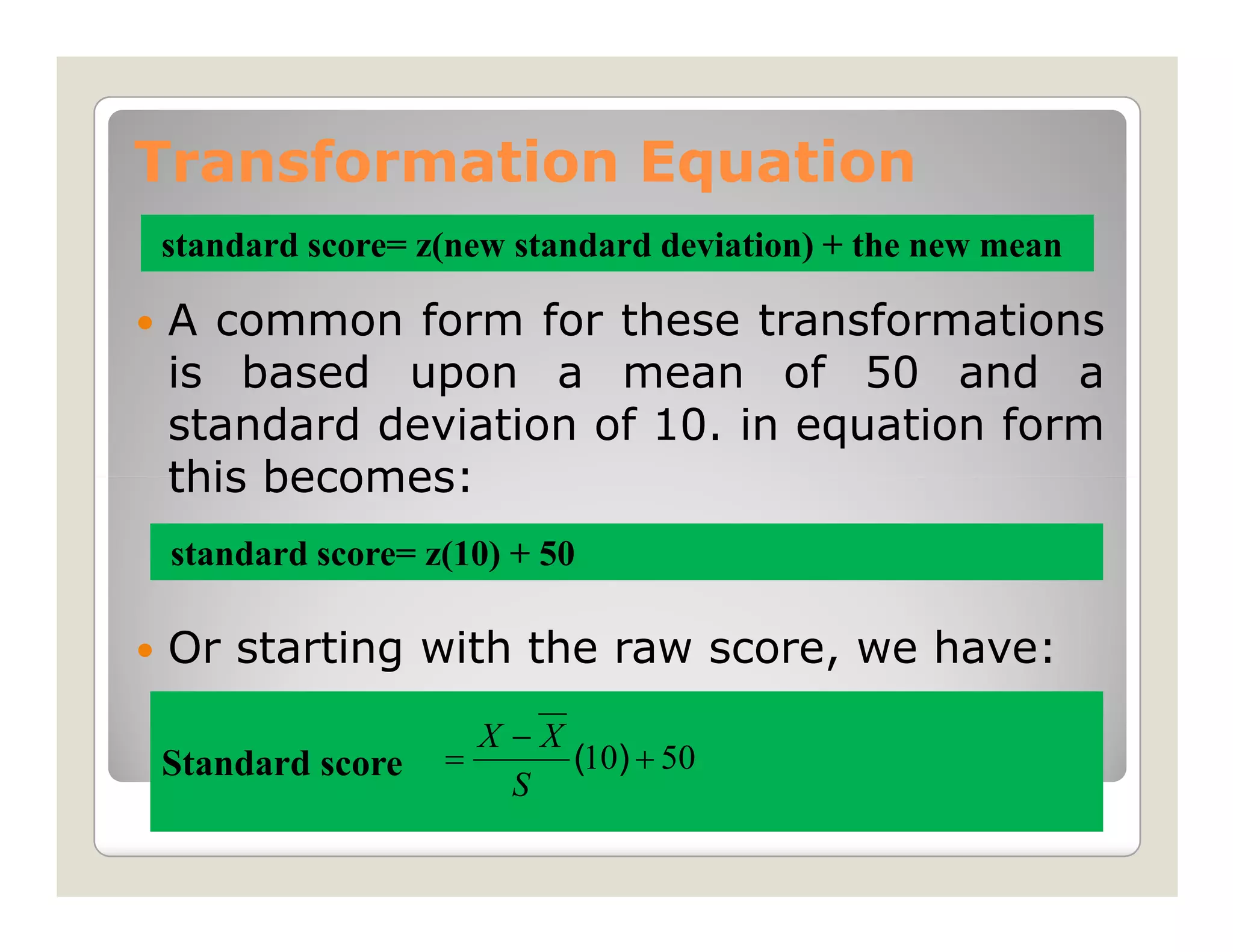 Transformation Equation
standard score= z(new standard deviation) + the new mean

 A common form for these transformations
 is based upon a mean of 50 and a
 standard deviation of 10. in equation form
 this becomes:
 standard score= z(10) + 50

 Or starting with the raw score, we have:
                      X−X
Standard score    =       (10) + 50
                       S
 
