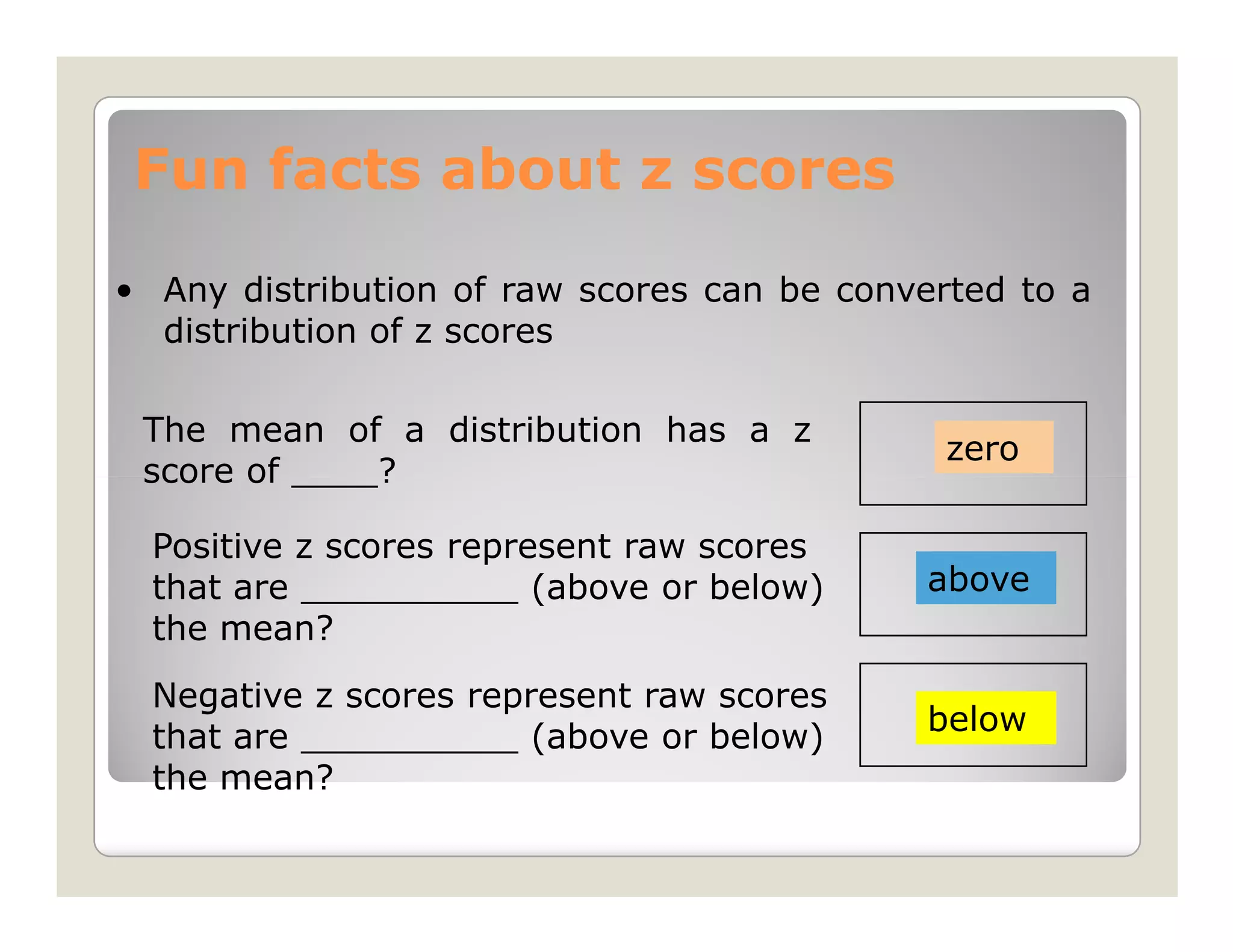 Fun facts about z scores

• Any distribution of raw scores can be converted to a
  distribution of z scores

 The mean of a distribution has a z
                                             zero
 score of ____?

  Positive z scores represent raw scores
  that are __________ (above or below)      above
  the mean?
  Negative z scores represent raw scores
                                            below
  that are __________ (above or below)
  the mean?
 