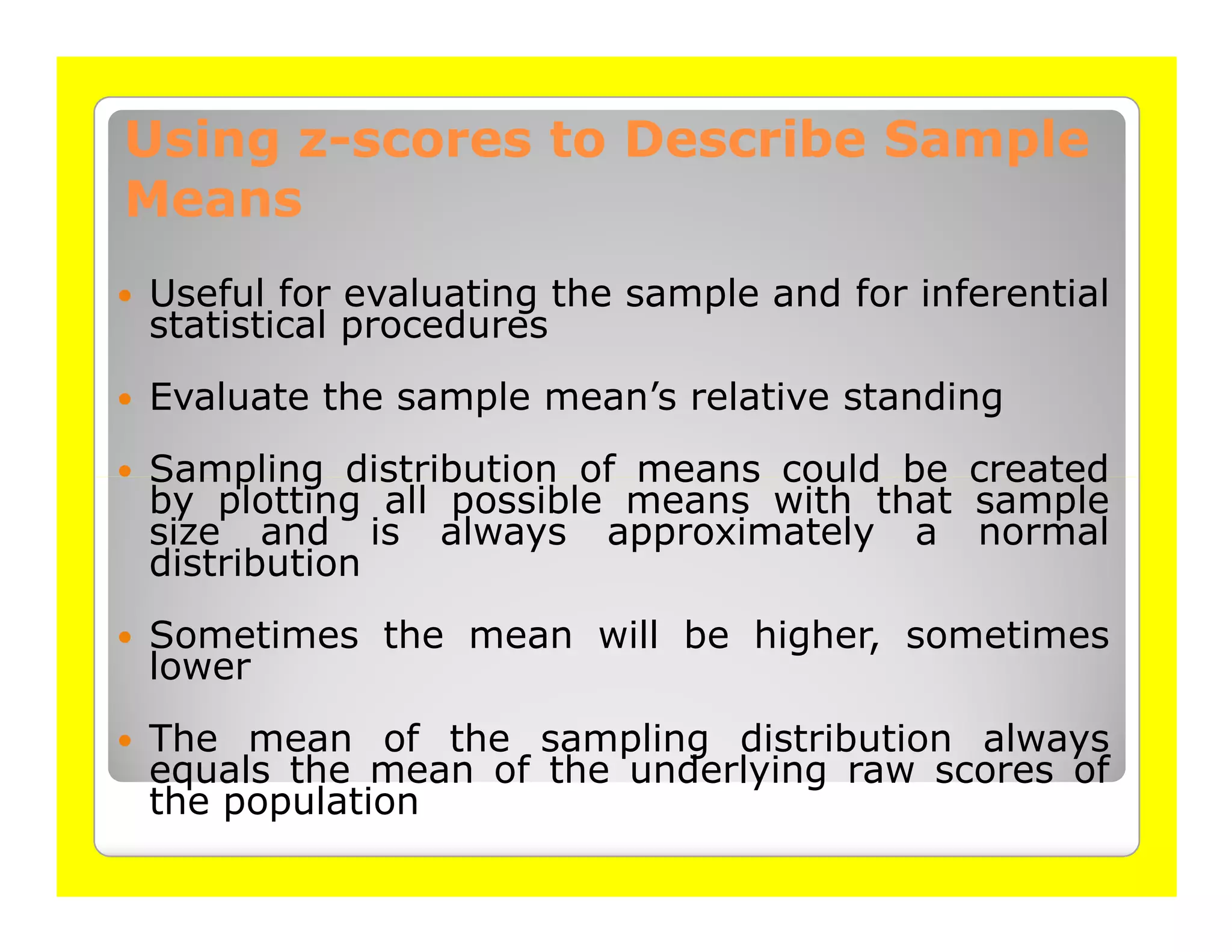 Using z-scores to Describe Sample
      z-
Means
Useful for evaluating the sample and for inferential
statistical procedures
Evaluate the sample mean’s relative standing
Sampling distribution of means could be created
by plotting all possible means with that sample
size and is always approximately a normal
distribution
Sometimes the mean will be higher, sometimes
lower
The mean of the sampling distribution always
equals the mean of the underlying raw scores of
the population
 