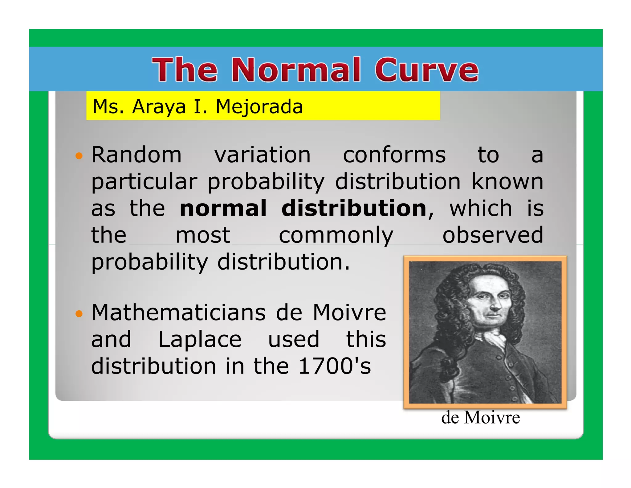 Ms. Araya I. Mejorada

Random variation conforms to a
particular probability distribution known
as the normal distribution, which is
the     most      commonly        observed
probability distribution.

Mathematicians de Moivre
and Laplace used this
distribution in the 1700's

                                de Moivre
 
