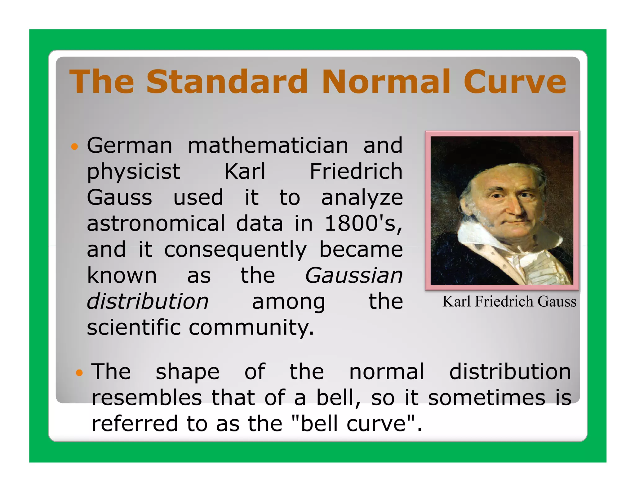 The Standard Normal Curve
German mathematician and
physicist     Karl  Friedrich
Gauss used it to analyze
astronomical data in 1800's,
and it consequently became
known as the Gaussian
distribution    among     the    Karl Friedrich Gauss
scientific community.

 The shape of the normal distribution
 resembles that of a bell, so it sometimes is
 referred to as the "bell curve".
 