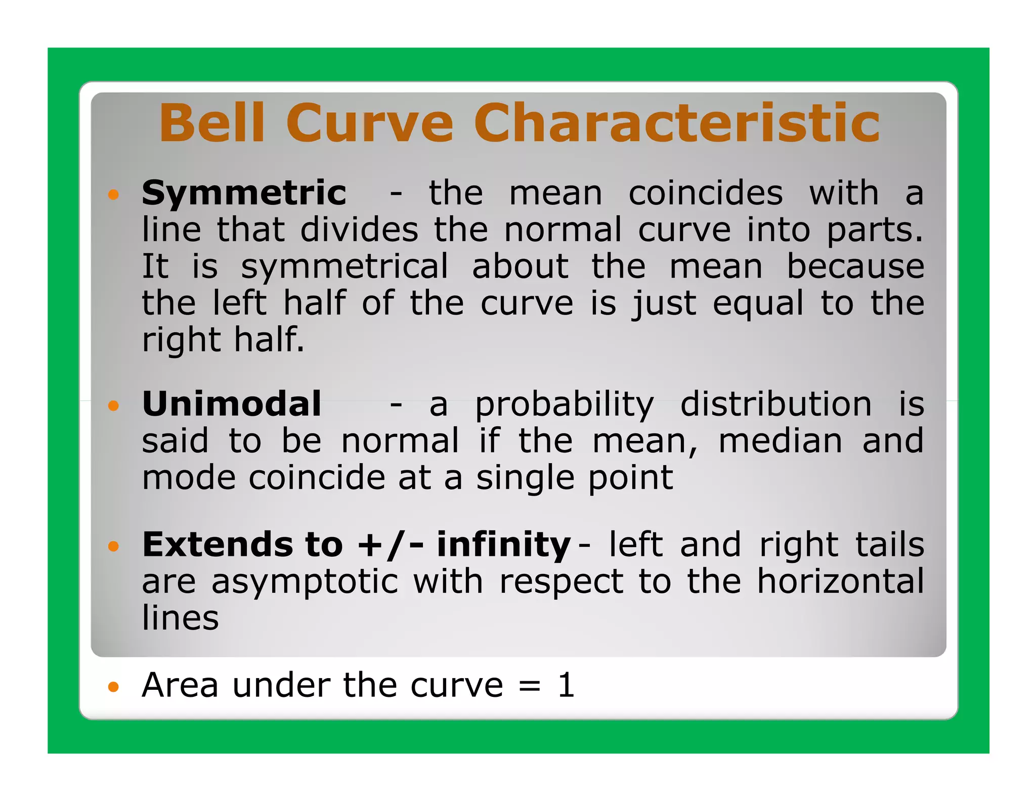 Bell Curve Characteristic
Symmetric - the mean coincides with a
line that divides the normal curve into parts.
It is symmetrical about the mean because
the left half of the curve is just equal to the
right half.
Unimodal     - a probability distribution is
said to be normal if the mean, median and
mode coincide at a single point
Extends to +/- infinity - left and right tails
are asymptotic with respect to the horizontal
lines
Area under the curve = 1
 