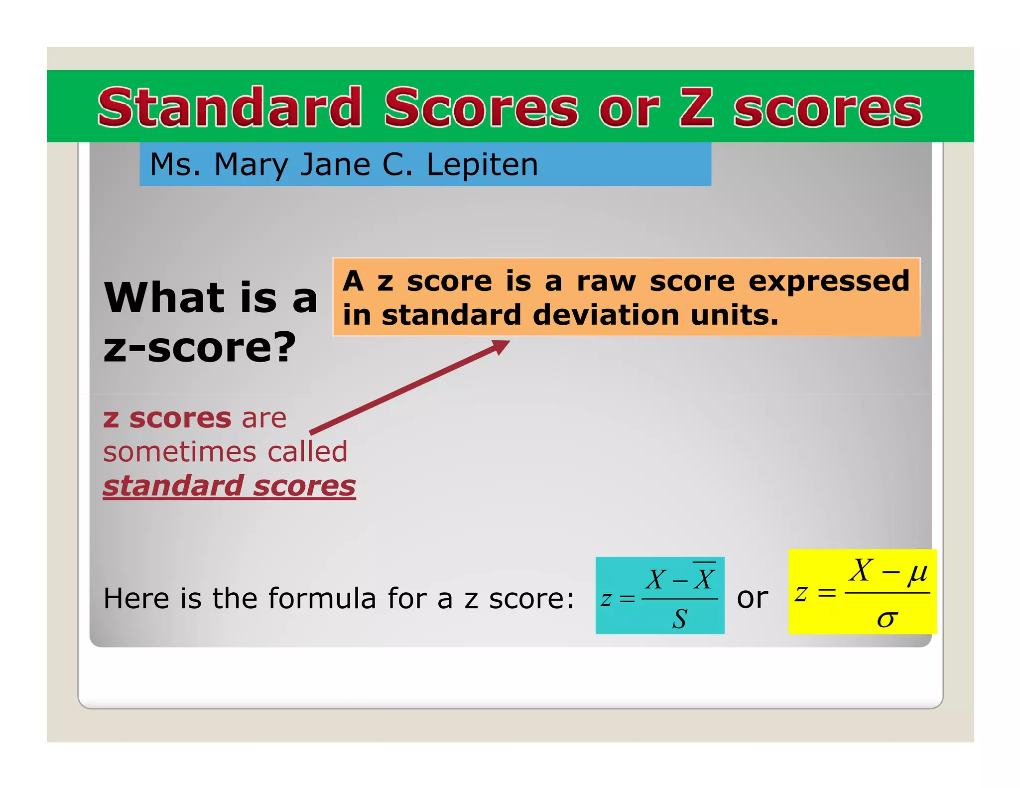 Ms. Mary Jane C. Lepiten


               A z score is a raw score expressed
What is a      in standard deviation units.
z-score?
z scores are
sometimes called
standard scores


                                       X −X        X −µ
Here is the formula for a z score: z =      or z =
                                         S          σ
 