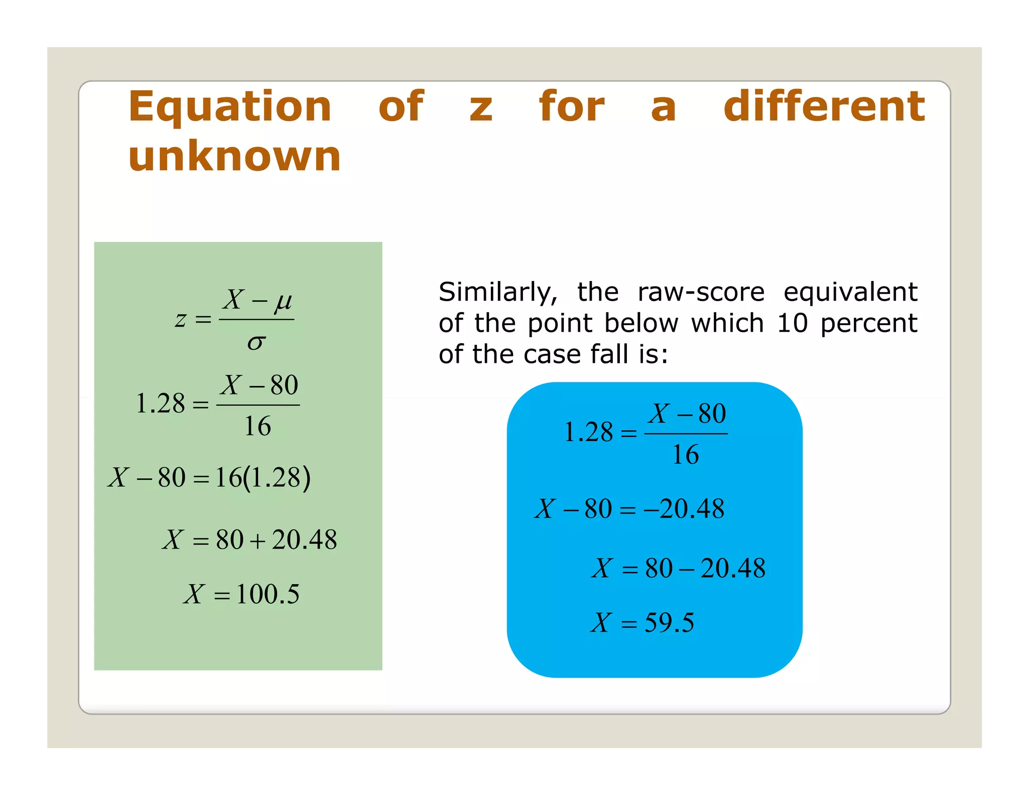Equation of           z    for        a    different
 unknown


          X −µ       Similarly, the raw-score equivalent
     z=              of the point below which 10 percent
           σ         of the case fall is:
         X − 80
  1.28 =                               X − 80
          16                  1.28 =
                                        16
X − 80 = 16(1.28)
                            X − 80 = −20.48
    X = 80 + 20.48
                                X = 80 − 20.48
      X = 100.5
                                X = 59.5
 