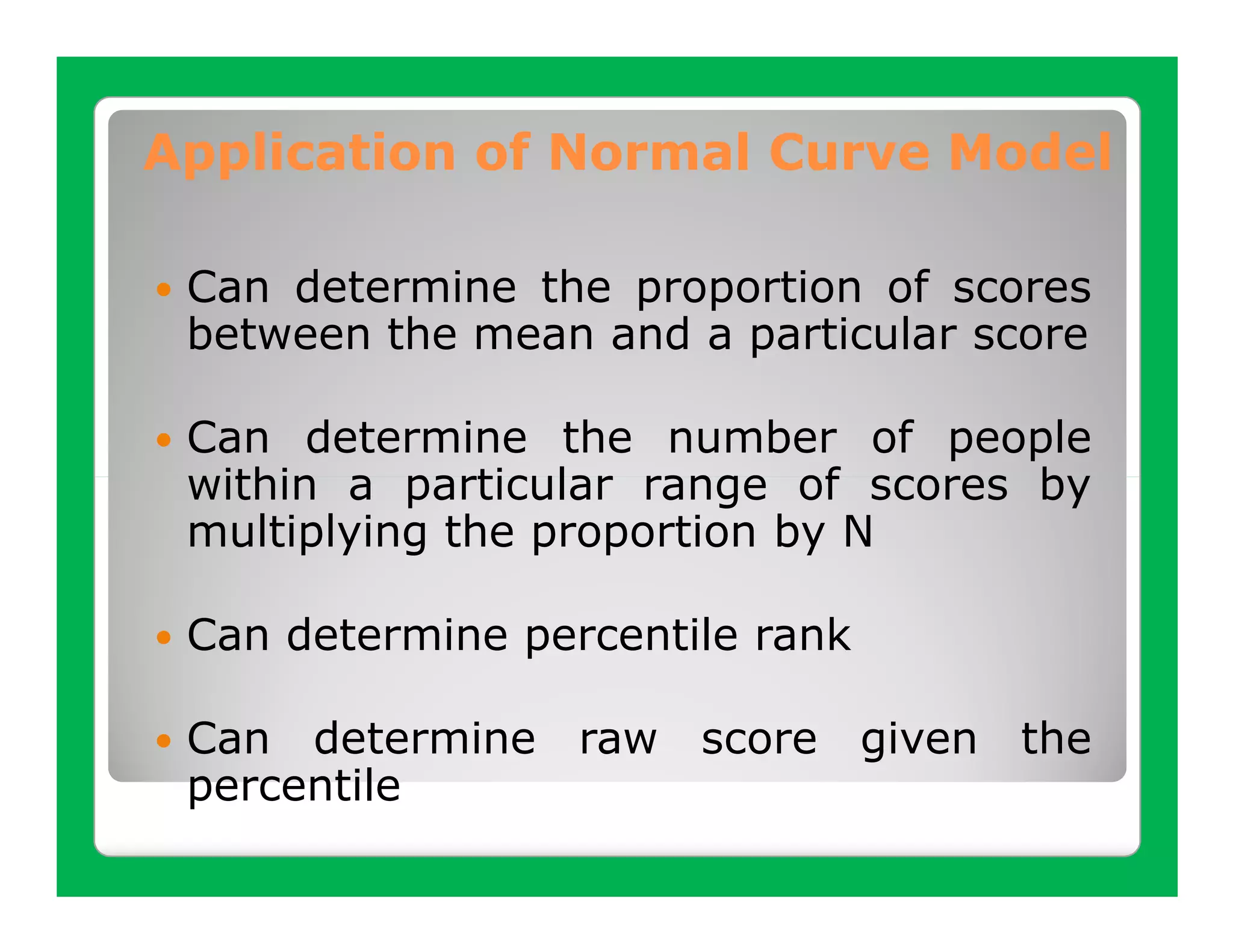 Application of Normal Curve Model

 Can determine the proportion of scores
 between the mean and a particular score

 Can determine the number of people
 within a particular range of scores by
 multiplying the proportion by N

 Can determine percentile rank

 Can determine raw score given the
 percentile
 