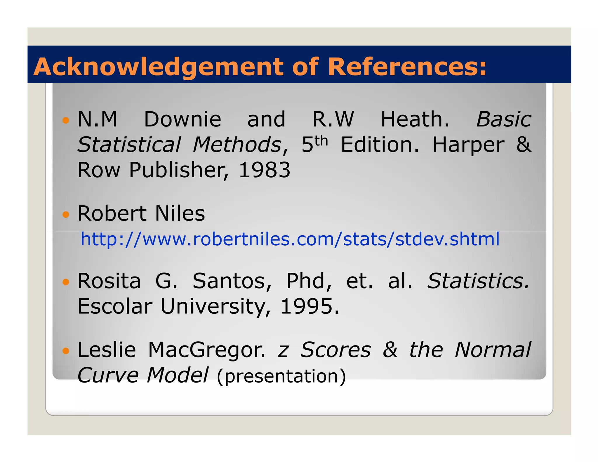 Acknowledgement of References:

  N.M Downie and R.W Heath. Basic
  Statistical Methods, 5th Edition. Harper &
  Row Publisher, 1983

  Robert Niles
   http://www.robertniles.com/stats/stdev.shtml

  Rosita G. Santos, Phd, et. al. Statistics.
  Escolar University, 1995.

  Leslie MacGregor. z Scores & the Normal
  Curve Model (presentation)
 