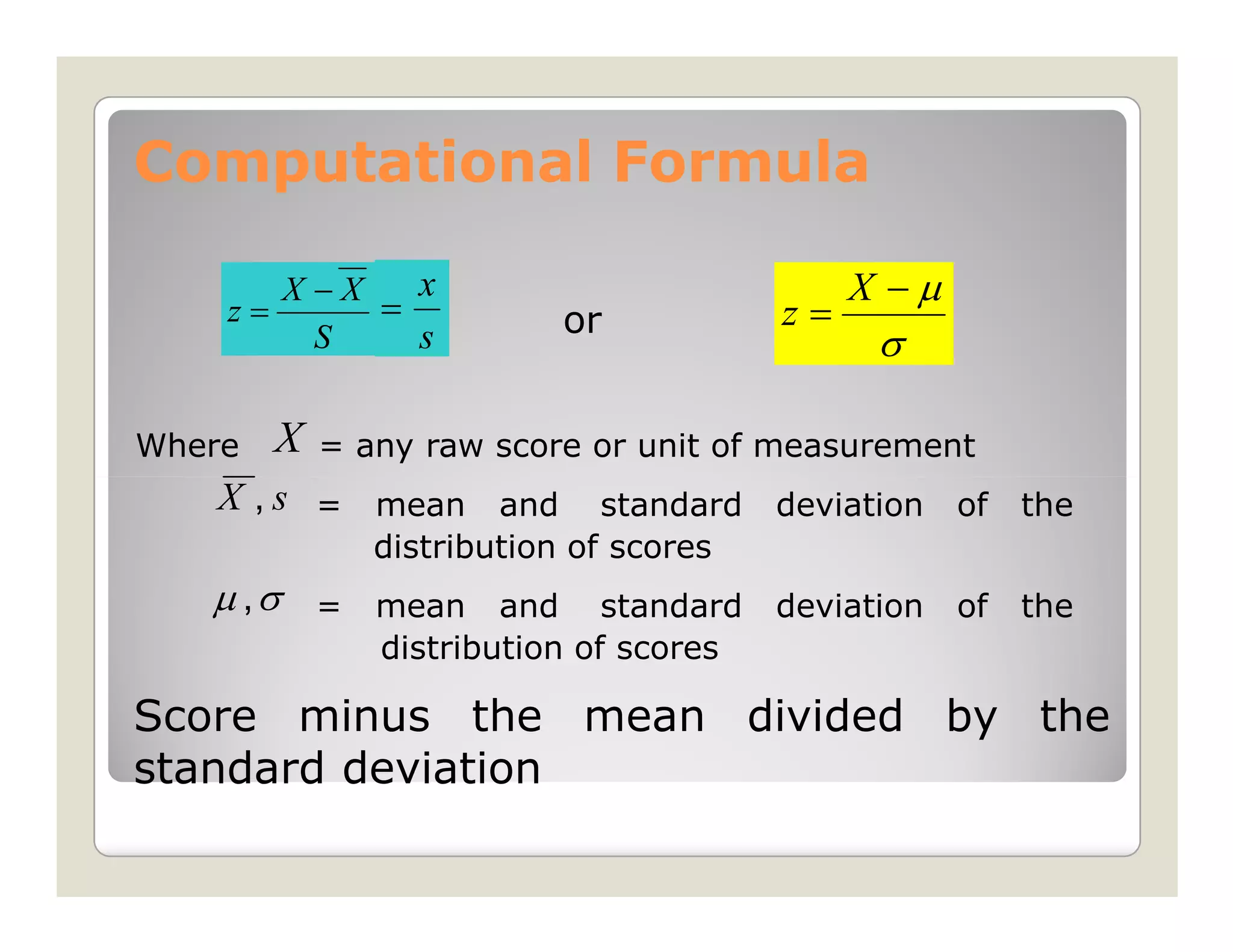 Computational Formula

       X −X   x                                X −µ
    z=      =              or             z=
         S    s                                 σ

Where   X   = any raw score or unit of measurement
   X , s = mean and            standard   deviation   of   the
                distribution of scores
   µ ,σ     =   mean and standard         deviation   of   the
                distribution of scores

Score minus the mean divided by the
standard deviation
 