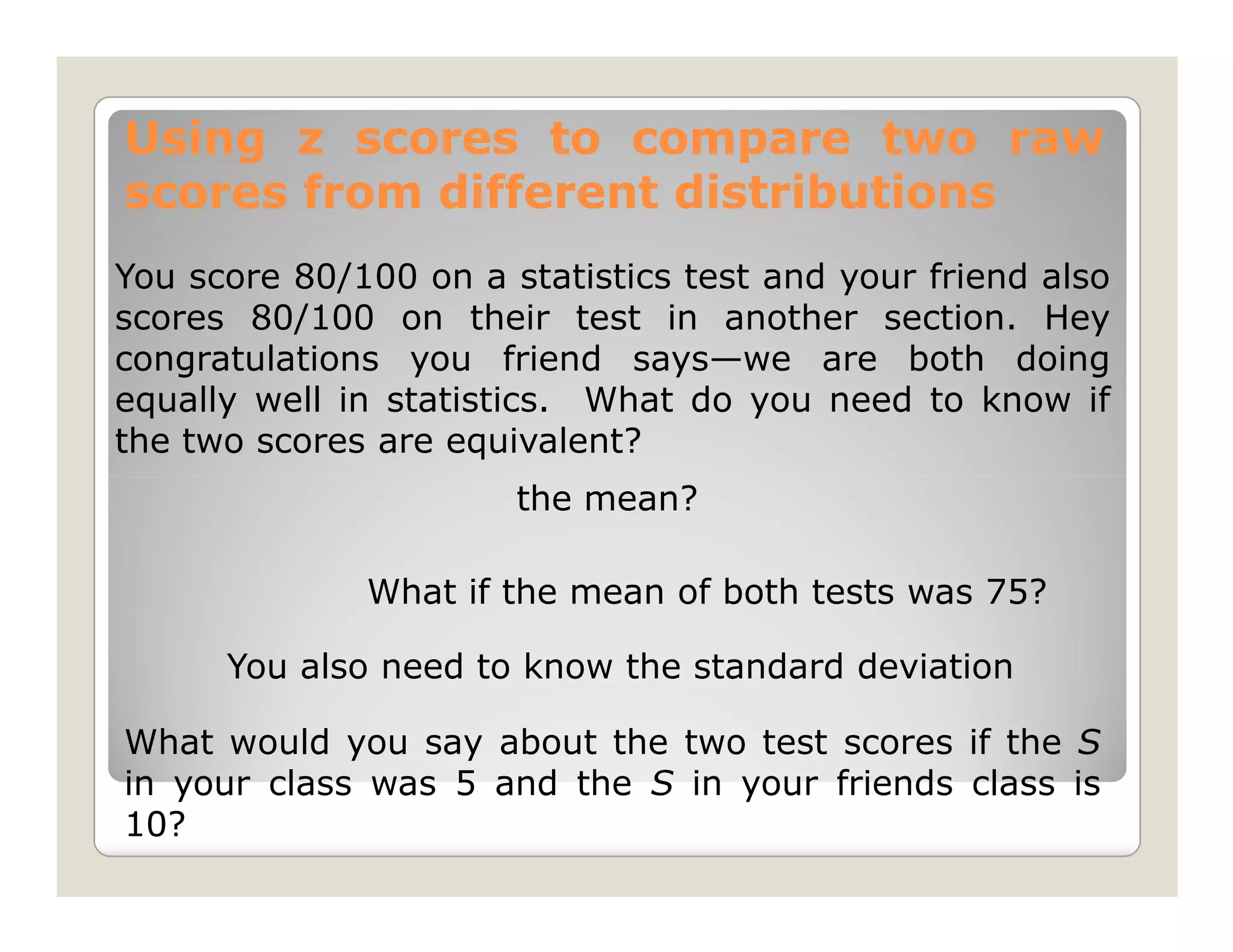 Using z scores to compare two raw
scores from different distributions
You score 80/100 on a statistics test and your friend also
scores 80/100 on their test in another section. Hey
congratulations you friend says—we are both doing
equally well in statistics. What do you need to know if
the two scores are equivalent?
                       the mean?

              What if the mean of both tests was 75?

      You also need to know the standard deviation

What would you say about the two test scores if the S
in your class was 5 and the S in your friends class is
10?
 