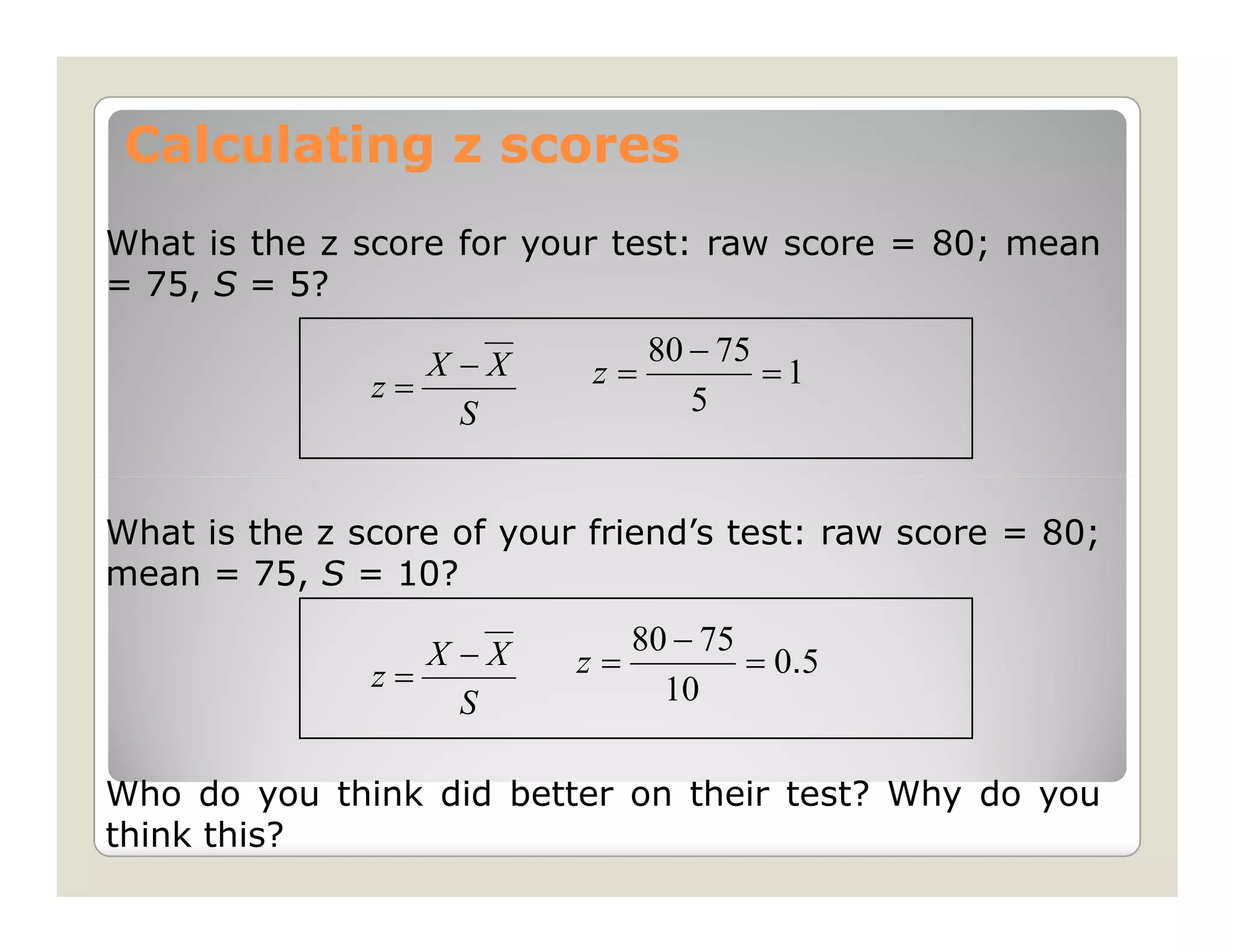 Calculating z scores
What is the z score for your test: raw score = 80; mean
= 75, S = 5?

                  X −X           80 − 75
               z=           z=           =1
                    S               5


What is the z score of your friend’s test: raw score = 80;
mean = 75, S = 10?

                  X −X        80 − 75
               z=          z=         = 0. 5
                    S           10

Who do you think did better on their test? Why do you
think this?
 