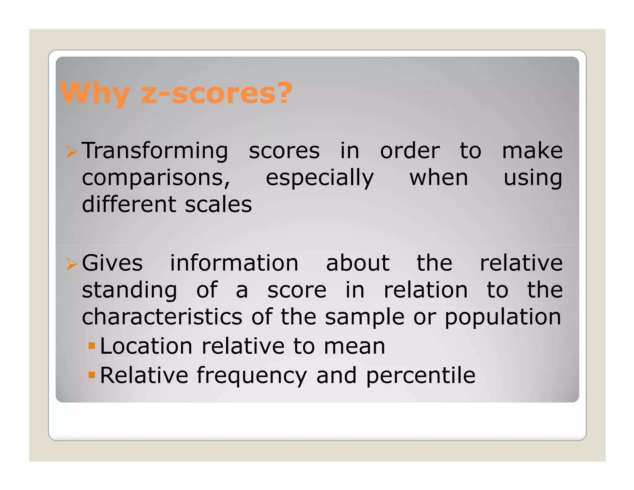 Why z-scores?
    z-
 Transforming scores in order to make
 comparisons,     especially when using
 different scales

 Gives information about the relative
 standing of a score in relation to the
 characteristics of the sample or population
   Location relative to mean
   Relative frequency and percentile
 