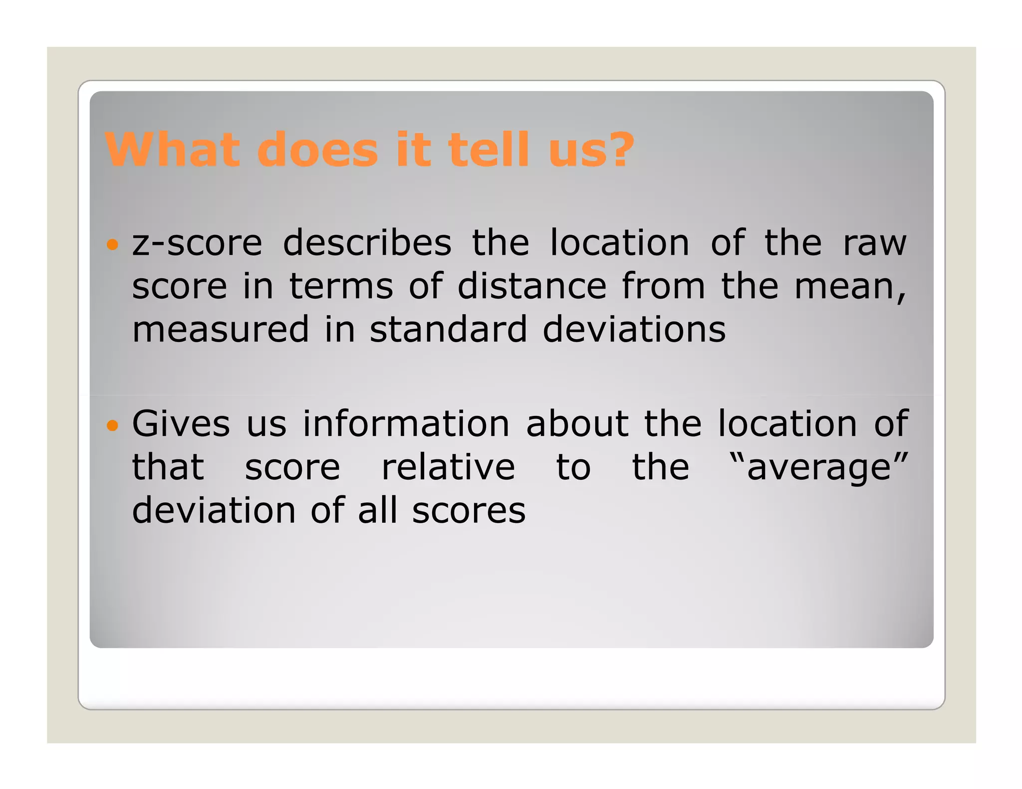 What does it tell us?
 z-score describes the location of the raw
 score in terms of distance from the mean,
 measured in standard deviations

 Gives us information about the location of
 that score relative to the “average”
 deviation of all scores
 