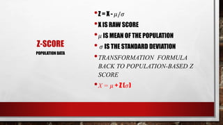 Z-SCORE
•Z = X - 𝜇/𝜎
•X IS RAW SCORE
• 𝜇 IS MEAN OF THE POPULATION
• 𝜎 IS THE STANDARD DEVIATION
•TRANSFORMATION FORMULA
BACK TO POPULATION-BASED Z
SCORE
•X = 𝜇 + Z (𝜎)
POPULATION DATA
 