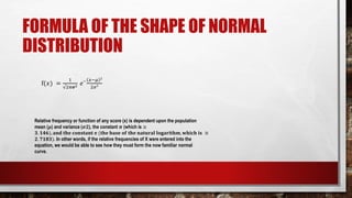 FORMULA OF THE SHAPE OF NORMAL
DISTRIBUTION
f(𝑥) =
1
√2𝜋𝝈2 𝑒‾
𝑥−𝜇 ²
2𝜎²
Relative frequency or function of any score (x) is dependent upon the population
mean (𝝁) and variance (𝝈𝟐), the constant 𝝅 (which is ≅
𝟑. 𝟏𝟒𝟔), 𝐚𝐧𝐝 𝐭𝐡𝐞 𝐜𝐨𝐧𝐬𝐭𝐚𝐧𝐭 𝐞 (𝐭𝐡𝐞 𝐛𝐚𝐬𝐞 𝐨𝐟 𝐭𝐡𝐞 𝐧𝐚𝐭𝐮𝐫𝐚𝐥 𝐥𝐨𝐠𝐚𝐫𝐢𝐭𝐡𝐦, 𝐰𝐡𝐢𝐜𝐡 𝐢𝐬 ≅
𝟐. 𝟕𝟏𝟖𝟑). In other words, if the relative frequencies of X were entered into the
equation, we would be able to see how they must form the now familiar normal
curve.
 