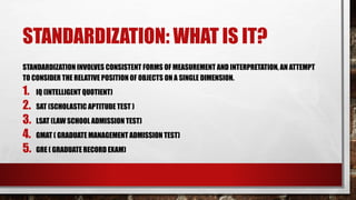 STANDARDIZATION: WHAT IS IT?
STANDARDIZATION INVOLVES CONSISTENT FORMS OF MEASUREMENT AND INTERPRETATION, AN ATTEMPT
TO CONSIDER THE RELATIVE POSITION OF OBJECTS ON A SINGLE DIMENSION.
1. IQ (INTELLIGENT QUOTIENT)
2. SAT (SCHOLASTIC APTITUDE TEST )
3. LSAT (LAW SCHOOL ADMISSION TEST)
4. GMAT ( GRADUATE MANAGEMENT ADMISSION TEST)
5. GRE ( GRADUATE RECORD EXAM)
 