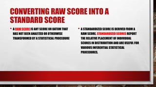 CONVERTING RAW SCORE INTO A
STANDARD SCORE
• A RAW SCORE IS ANY SCORE OR DATUM THAT
HAS NOT BEEN ANALYZED OR OTHERWISE
TRANSFORMED BY A STATISTICAL PROCEDURE
• A STANDARDIZED SCORE IS DERIVED FROM A
RAW SCORE. STANDARDIZED SCORES REPORT
THE RELATIVE PLACEMENT OF INDIVIDUAL
SCORES IN DISTRIBUTION AND ARE USEFUL FOR
VARIOUS INFERENTIAL STATISTICAL
PROCEDURES.
 