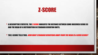 Z-SCORE
• A DESCRIPTIVE STATISTIC, THE Z SCORE INDICATES THE DISTANCE BETWEEN SOME OBSERVED SCORE (X)
AND THE MEAN OF A DISTRIBUTION IN STANDARD DEVIATION UNITS.
• THE Z-SCORE TELLS THIS: HOW MANY STANDARD DEVIATIONS AWAY FROM THE MEAN IS A GIVEN SCORE?
 