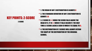 KEY POINTS: Z-SCORE
• 1. THE MEAN OF ANY Z DISTRIBUTION IS ALWAYS 0
• 2. THE STANDARD DEVIATION OF ANY Z DISTRIBUTION IS
ALWAYS 1.0
• 3. Z SCORE IS (+) WHEN THE SCORE FALLS ABOVE THE
MEAN OF 0, IT IS (-) WHEN IT FALLS BELOW IT. THE ONLY
TIME A Z SCORE LACKS A SIGN IS WHEN IT IS EQUAL TO 0.
• 4. THE DISTRIBUTION OF Z SCORES WILL ALWAYS RETAIN
THE SHAPE OF THE DISTRIBUTION OF THE ORIGINAL
SCORES.
Z-SCORE
 