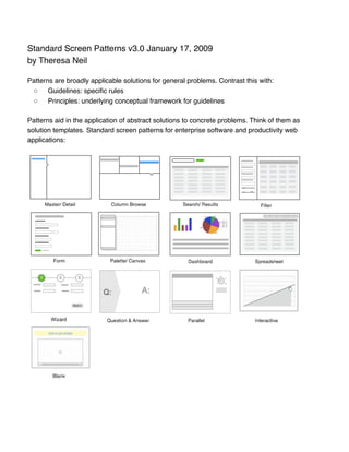 Standard Screen Patterns v3.0 January 17, 2009
by Theresa Neil

Patterns are broadly applicable solutions for general problems. Contrast this with:
 ◦     Guidelines: speciﬁc rules
 ◦     Principles: underlying conceptual framework for guidelines

Patterns aid in the application of abstract solutions to concrete problems. Think of them as
solution templates. Standard screen patterns for enterprise software and productivity web
applications:
 