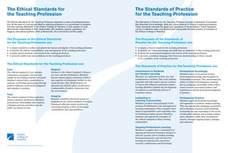 The Ethical Standards for                                                                                         The Standards of Practice
the Teaching Profession                                                                                           for the Teaching Profession
The Ethical Standards for the Teaching Profession represent a vision of professional prac-                        The Standards of Practice for the Teaching Profession provide a framework of principles
tice. At the heart of a strong and effective teaching profession is a commitment to students                      that describes the knowledge, skills and values inherent in Ontario’s teaching profession.
and their learning. Members of the Ontario College of Teachers, in their position of trust,                       These standards articulate the goals and aspirations of the profession. These standards
demonstrate responsibility in their relationships with students, parents, guardians, col-                         convey a collective vision of professionalism that guides the daily practice of members of
leagues, educational partners, other professionals, the environment and the public.                               the Ontario College of Teachers.


The Purposes of the Ethical Standards                                                                             The Purposes of the Standards of
for the Teaching Profession are:                                                                                  Practice for the Teaching Profession are:
•   to inspire members to reflect and uphold the honour and dignity of the teaching profession                    •   to inspire a shared vision for the teaching profession
•   to identify the ethical responsibilities and commitments in the teaching profession                           •   to identify the values, knowledge and skills that are distinctive to the teaching profession
•   to guide ethical decisions and actions in the teaching profession                                             •   to guide the professional judgment and actions of the teaching profession
•   to promote public trust and confidence in the teaching profession.                                            •   to promote a common language that fosters an understanding of what it means
                                                                                                                      to be a member of the teaching profession.

The Ethical Standards for the Teaching Profession are:
                                                                                                                  The Standards of Practice for the Teaching Profession are:
Care                                                             Respect
The ethical standard of Care includes                            Intrinsic to the ethical standard of Respect     Commitment to Students                            Professional Knowledge
compassion, acceptance, interest and                             are trust and fair-mindedness. Members           and Student Learning                              Members strive to be current in their
insight for developing students’ potential.                      honour human dignity, emotional wellness         Members are dedicated in their care and           professional knowledge and recognize its
Members express their commitment to                              and cognitive development. In their profes-      commitment to students. They treat students       relationship to practice. They understand and
students’ well-being and learning through                        sional practice, they model respect for          equitably and with respect and are sensitive      reflect on student development, learning
positive influence, professional judgment                        spiritual and cultural values, social justice,   to factors that influence individual student      theory, pedagogy, curriculum, ethics, educa-
and empathy in practice.                                         confidentiality, freedom, democracy and          learning. Members facilitate the development      tional research and related policies and
                                                                 the environment.                                 of students as contributing citizens of           legislation to inform professional judgment
                                                                                                                  Canadian society.                                 in practice.
Trust
The ethical standard of Trust embodies                           Integrity
                                                                 Honesty, reliability and moral action are        Leadership in                                     Professional Practice
fairness, openness and honesty. Members’                                                                          Learning Communities                              Members apply professional knowledge
professional relationships with students,                        embodied in the ethical standard of Integrity.
                                                                 Continual reflection assists members in          Members promote and participate in the            and experience to promote student learning.
colleagues, parents, guardians and the                                                                            creation of collaborative, safe and supportive    They use appropriate pedagogy, assessment
public are based on trust.                                       exercising integrity in their professional
                                                                 commitments and responsibilities.                learning communities. They recognize their        and evaluation, resources and technology
                                                                                                                  shared responsibilities and leadership roles      in planning for and responding to the needs
                                                                                                                  in facilitating student success. Members          of individual students and learning commu-
                                                                                                                  maintain and uphold the principles of             nities. Members refine their professional
                                                                                                                  the ethical standards in these learning           practice through ongoing inquiry, dialogue
                                                                                                                  communities.                                      and reflection.

                                                                                                                  Ongoing Professional Learning
                                                                                                                  Members recognize that a commitment to
                                                                                                                  ongoing professional learning is integral to
                                                                                                                  effective practice and to student learning.
                                                                                                                  Professional practice and self-directed
                                                                                                                  learning are informed by experience,
                                                                                                                  research, collaboration and knowledge.
Ce document est également disponible en français à www.oeeo.ca
 