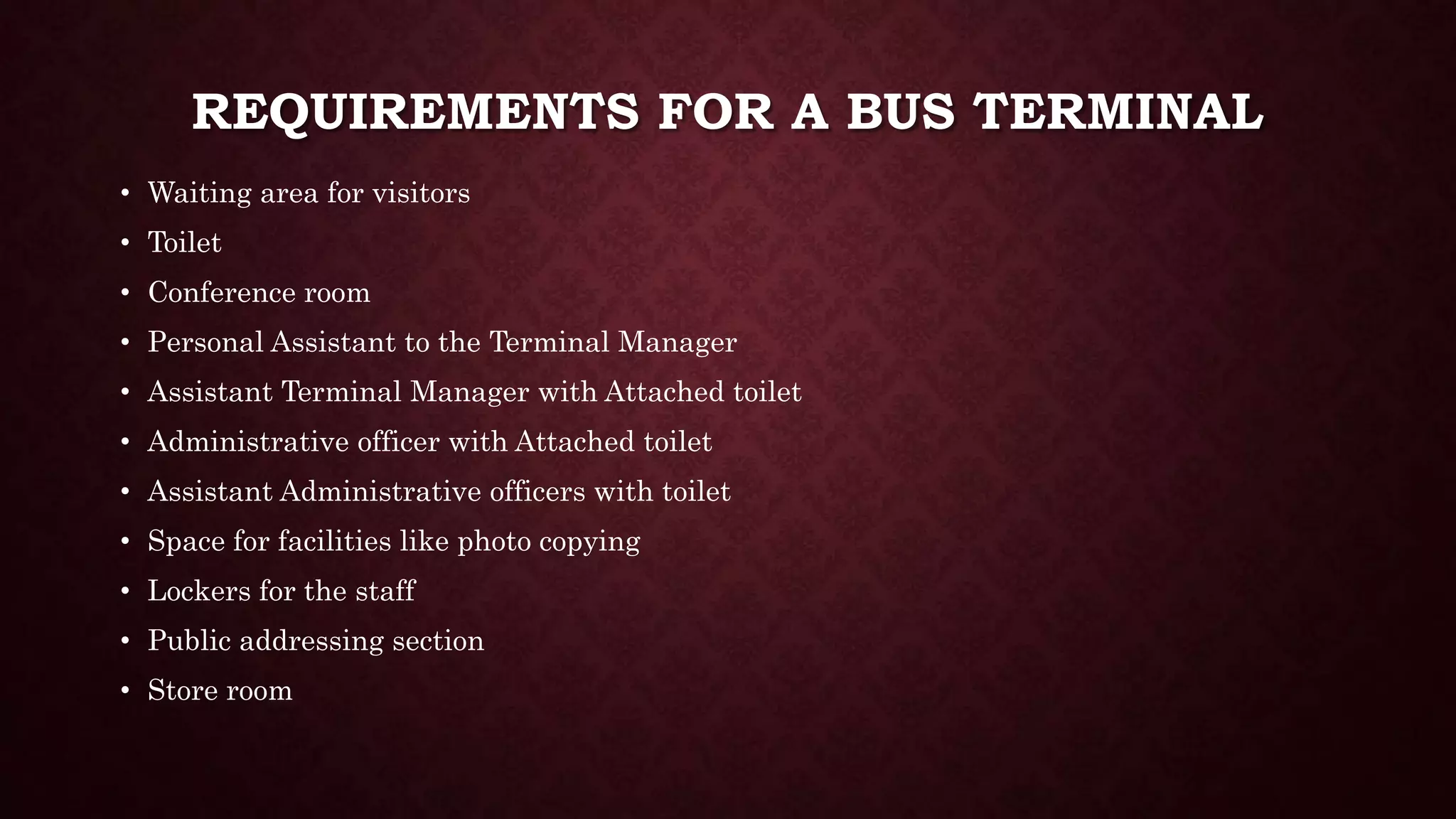 REQUIREMENTS FOR A BUS TERMINAL
• Waiting area for visitors
• Toilet
• Conference room
• Personal Assistant to the Terminal Manager
• Assistant Terminal Manager with Attached toilet
• Administrative officer with Attached toilet
• Assistant Administrative officers with toilet
• Space for facilities like photo copying
• Lockers for the staff
• Public addressing section
• Store room
 