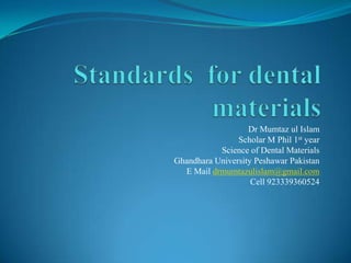 Dr Mumtaz ul Islam
Scholar M Phil 1st year
Science of Dental Materials
Ghandhara University Peshawar Pakistan
E Mail drmumtazulislam@gmail.com
Cell 923339360524
 