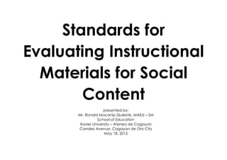 Standards for
Evaluating Instructional
Materials for Social
Content
presented by:
Mr. Ronald Macanip Quileste, MAEd – SM
School of Education
Xavier University – Ateneo de Cagayan
Corrales Avenue, Cagayan de Oro City
May 18, 2015
 