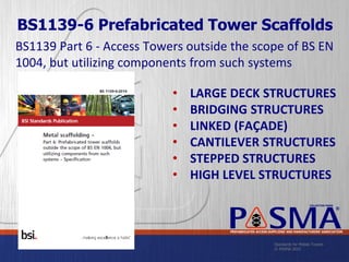 Standards for Mobile Towers
© PASMA 2015
COLLECTIVE MARK
®
PREFABRICATED ACCESS SUPPLIERS’ AND MANUFACTURERS’ ASSOCIATION
BS1139 Part 6 - Access Towers outside the scope of BS EN
1004, but utilizing components from such systems
• LARGE DECK STRUCTURES
• BRIDGING STRUCTURES
• LINKED (FAÇADE)
• CANTILEVER STRUCTURES
• STEPPED STRUCTURES
• HIGH LEVEL STRUCTURES
BS1139-6 Prefabricated Tower Scaffolds
 